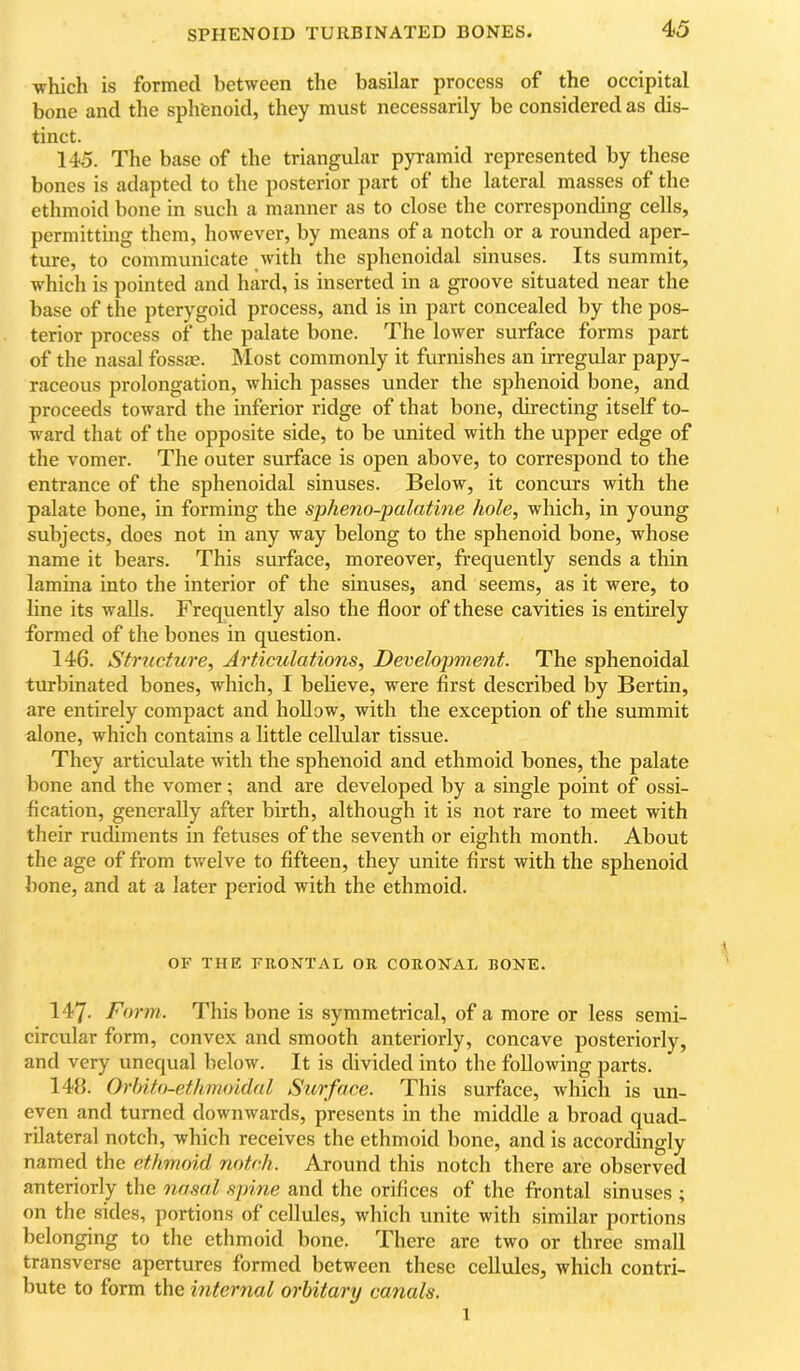 SPHENOID TURBINATED BONES. which is formed between the basilar process of the occipital bone and the sphfcnoid, they must necessarily be considered as dis- tinct. 145. The base of the triangular pyramid represented by these bones is adapted to the posterior part of the lateral masses of the ethmoid bone in such a manner as to close the corresponding cells, permitting them, however, by means of a notch or a rounded aper- ture, to communicate with the sphenoidal sinuses. Its summit, w'hich is pointed and hard, is inserted in a groove situated near the base of the pterygoid process, and is in part concealed by the pos- terior process of the palate bone. The lower surface forms part of the nasal fossa?. Most commonly it furnishes an irregular papy- raceous prolongation, which passes under the sphenoid bone, and proceeds toward the inferior ridge of that bone, directing itself to- ward that of the opposite side, to be united with the upper edge of the vomer. The outer surface is open above, to correspond to the entrance of the sphenoidal sinuses. Below, it concurs with the palate bone, in forming the spheno-jmlatine hole, which, in young subjects, does not in any way belong to the sphenoid bone, whose name it bears. This surface, moreover, frequently sends a thin lamina into the interior of the sinuses, and seems, as it were, to line its walls. Frequently also the floor of these cavities is entirely formed of the bones in question. 146. Structure, Articulations, Development. The sphenoidal turbinated bones, which, I believe, were first described by Bertin, are entirely compact and hollow, with the exception of the summit alone, which contains a little cellvdar tissue. They articulate with the sphenoid and ethmoid bones, the palate bone and the vomer; and are developed by a single point of ossi- fication, generally after birth, although it is not rare to meet with their rudiments in fetuses of the seventh or eighth month. About the age of from tv/elve to fifteen, they unite first with the sphenoid bone, and at a later period with the ethmoid. OF THE FRONTAL OR CORONAL BONE. 147. Form. This bone is symmetrical, of a more or less semi- circular form, convex and smooth anteriorly, concave posteriorly, and very unequal below. It is divided into the following parts. 148. Orhito-ethmoidal Surface. This surface, which is un- even and turned downwards, presents in the middle a broad quad- rilateral notch, which receives the ethmoid bone, and is accordingly named the ethmoid notch. Around this notch there are observed anteriorly the nasal .<ipine and the orifices of the frontal sinuses ; on the sides, portions of cellules, which unite with similar portions belonging to the ethmoid bone. There are two or three small transverse apertures formed between these cellules, which contri- bute to form the internal orhitary canals. 1