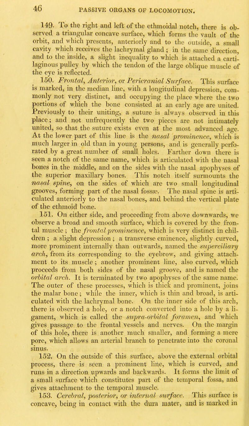 149. To tlie right and left of the ethmoidal notch, there is ob- served a triangular concave surface, which forms the vault of the orbit, and which presents, anteriorly and to the outside, a small cavity which receives the lachrymal gland ; in the same direction, and to the inside, a slight inequality to which is attached a carti- laginous pulley by which the tendon of the large oblique muscle of the eye is reflected. 150. Frontal^ Anterior^ or Pericranial Surface. Tliis surface is marked, in the median line, with a longitudinal depression, com- monly not very distinct, and occupying the place where the two portions of which the bone consisted at an early age are united. Previously to their uniting, a suture is always observed in this place; and not unfrequently the two pieces are not intimately united, so that the suture exists even at the most advanced age. At the lower part of this line is the nasal prominence, which is much larger in old than in young persons, and is generally perfo- rated by a great number of small holes. Farther down there is seen a notch of the same name, which is articulated with the nasal bones in the middle, and on the sides with the nasal apophyses of the superior maxillary bones. This notch itself surmounts the nasal spine, on the sides of which are two small longitudinal grooves, forming part of the nasal fossae. The nasal spine is arti- culated anteriorly to the nasal bones, and behmd the vertical plate of the ethmoid bone. 151. On either side, and proceeding from above downwards, we observe a broad and smooth surface, which is covered by the fron- tal muscle ; the frontal prominence, which is very distinct in chil- dren ; a slight depression ; a transverse eminence, slightly curved, more prominent mternaUy than outwards, named the superciliary arch, from its correspon^ng to the eyebrow, and giving attach- ment to its muscle; another prominent line, also curved, which proceeds from both sides of the nasal groove, and is named the orbital arch. It is terminated by two apophyses of the same name. The outer of these processes, which is thick and prominent, joins the malar bone; while the inner, which is thin and broad, is arti- culated with the lachrymal bone. On the inner side of this arch, there is observed a hole, or a notch converted into a hole by a h- gament, which is called the supra-orhital foi'ame7i, and which gives passage to the frontal vessels and nerves. On the margin of this hole, there is another much smaller, and formmg a mere pore, which allows an arterial branch to penetrate into the coronal sinus. 152. On the outside of this surface, above the external orbital process, there is seen a prominent line, which is curved, and runs in a direction upwards and backwards. It forms the limit of a small surface which constitutes part of the temporal fossa, and gives attachment to the temporal muscle. 153. Ceo'dwal, posterior, or mternal surface. This surflice is concave, being in contact with the dura mater, and is marked in