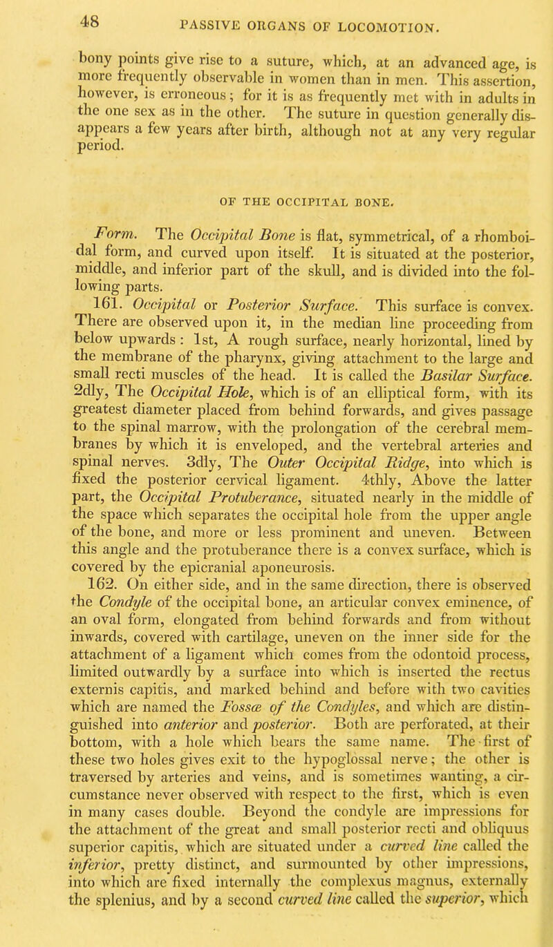 bony points give rise to a suture, which, at an advanced age, is more frequently observable in women than in men. This assertion, however, is erroneous; for it is as frequently met with in adults in the one sex as in the other. The suture in question generally dis- appears a few years after birth, although not at any very regular period. OF THE OCCIPITAL BONE. Form. The Occipital Bone is flat, symmetrical, of a rhomboi- dal form, and curved upon itself It is situated at the posterior, middle, and inferior part of the skull, and is divided into the fol- lowing parts. 161. Occipital or Posterior Surface. This surface is convex. There are observed upon it, in the median line proceeding from below upwards : 1st, A rough surface, nearly horizontal, lined by the membrane of the pharynx, giving attachment to the large and small recti muscles of the head. It is called the Basilar Surface. 2dly, The Occipital Hole., which is of an elliptical form, with its greatest diameter placed from behind forwards, and gives passage to the spinal marrow, with the prolongation of the cerebral mem- branes by which it is enveloped, and the vertebral arteries and spinal nerves. 3dly, The Outer Occipital Bidge, into which is fixed the posterior cervical ligament. 4thly, Above the latter part, the Occipital Protuberance, situated nearly in the middle of the space which separates the occipital hole from the upper angle of the bone, and more or less prominent and uneven. Between this angle and the protuberance there is a convex surface, which is covered by the epicranial aponeurosis. 162. On either side, and in the same direction, there is observed the Condyle of the occipital bone, an articular convex eminence, of an oval form, elongated from behind forwards and from without inwards, covered with cartilage, uneven on the inner side for the attachment of a ligament which comes from the odontoid process, limited outwardly by a surface into which is inserted the rectus externis capitis, and marked behind and before with two cavities which are named the Fossae of the Condyles, and which are distin- guished into anterior and posterior. Both are perforated, at their bottom, with a hole which bears the same name. The first of these two holes gives exit to the hypoglossal nerve; the other is traversed by arteries and veins, and is sometimes wanting, a cir- cumstance never observed with respect to the first, which is even in many cases double. Beyond the condyle are impressions for the attachment of the great and small posterior recti and obliquus superior capitis, which arc situated under a curved line called the inferior, pretty distinct, and surmounted by other impressions, into which are fixed internally the complexus magnus, externally the splenius, and by a second curved line called the superior, which