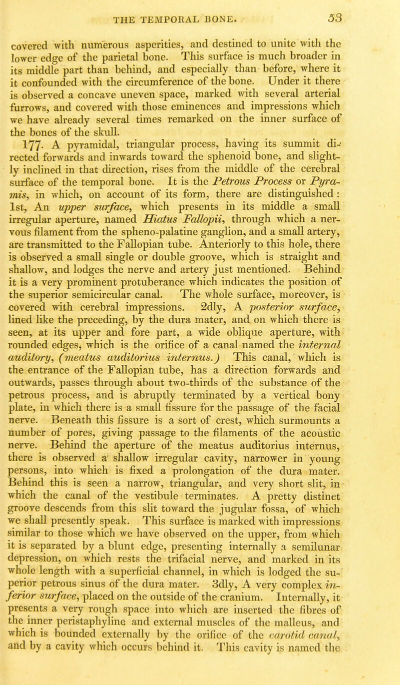 covered with numerous asperities, and destined to unite with the lower edge of the parietal bone. This surface is much broader in its middle part than behind, and especially than before, where it it confounded with the circumference of the bone. Under it there is observed a concave uneven space, marked with several arterial furrows, and covered with those eminences and impressions whicli we have already several times remarked on the inner surface of the bones of the skull. 177- A pyramidal, triangular process, having its summit di- rected forwards and inwards toward the sphenoid bone, and slight- ly inchned in that direction, rises from the middle of the cerebral surface of the temporal bone. It is the Petrous Process or Pyra~ mis, in which, on account of its form, there are distinguished: lst, An upper surface, which presents in its middle a small irregular aperture, named Hiatus Fallopii, through which a ner- vous filament from the spheno-palatine ganglion, and a small artery, are transmitted to the Fallopian tube. Anteriorly to this hole, there is observed a small single or double groove, which is straight and shallow, and lodges the nerve and artery just mentioned. Behind it is a very prominent protuberance which indicates the position of the superior semicircular canal. The whole surface, moreover, is covered with cerebral impressions. 2dly, A posterior surface, lined like the preceding, by the dura mater, and on which there is seen, at its upper and fore part, a wide oblique aperture, with rounded edges, which is the orifice of a canal named the internal auditory, (meatus auditorius internus.) This canal, which is the entrance of the Fallopian tube, has a direction forwards and outwards, passes through about two-thirds of the substance of the petrous process, and is abruptly terminated by a vertical bony plate, in which there is a small fissure for the passage of the facial nerve. Beneath this fissure is a sort of crest, which surmounts a number of pores, giving passage to the filaments of the acoustic nerve. Behind the aperture of the meatus auditorius internus, there is observed a' shallow irregular cavity, narrower in young persons, into which is fixed a prolongation of the dura mater. Behind this is seen a narrow, triangular, and very short slit, in which the canal of the vestibule terminates. A pretty distinct groove descends from this slit toward the jugular fossa, of which we shall presently speak. This surface is marked with impressions similar to those which we have observed on the upper, from which it is separated by a blunt edge, presenting internally a semilunar depression, on which rests the trifacial nerve, and marked in its whole length with a superficial channel, in which is lodged the su- perior petrous sinus of the dura mater. 3dly, A very complex iou ferior surface, placed on the outside of the cranium. Internally, it presents a very rough space into which are inserted the fibres of the inner peristaphyline and external muscles of the malleus, and which is bounded externally by the orifice of the carotid canal, and by a cavity which occurs behind it. This cavity is named the