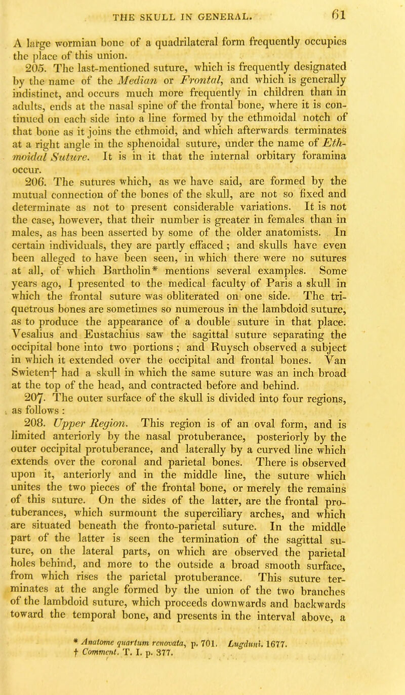 A large v^’ormian bone of a quadrilateral form frequently occupies the place of this union. 205. The last-mentioned suture, which is frequently designated by the name of the Median or Frontal, and which is generally indistinct, and occurs much more frequently in children than in adults, ends at the nasal spine of the frontal bone, where it is con- tinued on each side into a line formed by the ethmoidal notch of that bone as it joins the ethmoid, and which afterwards terminates at a right angle in the sjjhenoidal suture, under the name of Eth- moidal Suture. It is in it that the internal orbitary foramina occur. 206. The sutures which, as we have said, are formed by the mutual connection of the bones of the skull, are not so fixed and determinate as not to present considerable variations. It is not the case, however, that their number is greater in females than in males, as has been asserted by some of the older anatomists. In certain individuals, they are partly effaced ; and skulls have even been alleged to have been seen, in which there were no sutures at all, of which Bartholin* mentions several examples. Some years ago, I presented to the medical faculty of Paris a skull in which the frontal suture was obliterated on one side. The tri- quetrous bones are sometimes so numerous in the lambdoid suture, as to produce the appearance of a double suture in that place. Vesalius and Eustachius saw the sagittal suture separating the occipital bone into two portions ; and Ruysch observed a subject in which it extended over the occipital and frontal bones. Van Swieten*j had a skull in which the same suture was an inch broad at the top of the head, and contracted before and behind. 207. The outer surface of the skull is divided into four regions, as follows : 208. Upper Region. This region is of an oval form, and is limited anteriorly by the nasal protuberance, posteriorly by the outer occipital protuberance, and laterally by a curved line which extends over the coronal and parietal bones. There is observed upon it, anteriorly and in the middle line, the suture which unites the two pieces of the frontal bone, or merely the remains of this suture. On the sides of the latter, are the frontal pro- tuberances, which surmount the superciliary arches, and which are situated beneath the fronto-parietal suture. In the middle part of the latter is seen the termination of the sagittal su- ture, on the lateral parts, on which are observed the parietal holes behind, and more to the outside a broad smooth surface, from which rises the parietal protuberance. This suture ter- minates at the angle formed by the union of the two branches of the lambdoid suture, which proceeds downwards and backwards toward the temporal bone, and presents in the interval above, a * Anatome quartum raiovaia, p. 701. Lugdnni. 1677. t Comment. T. I. p. 377. r *