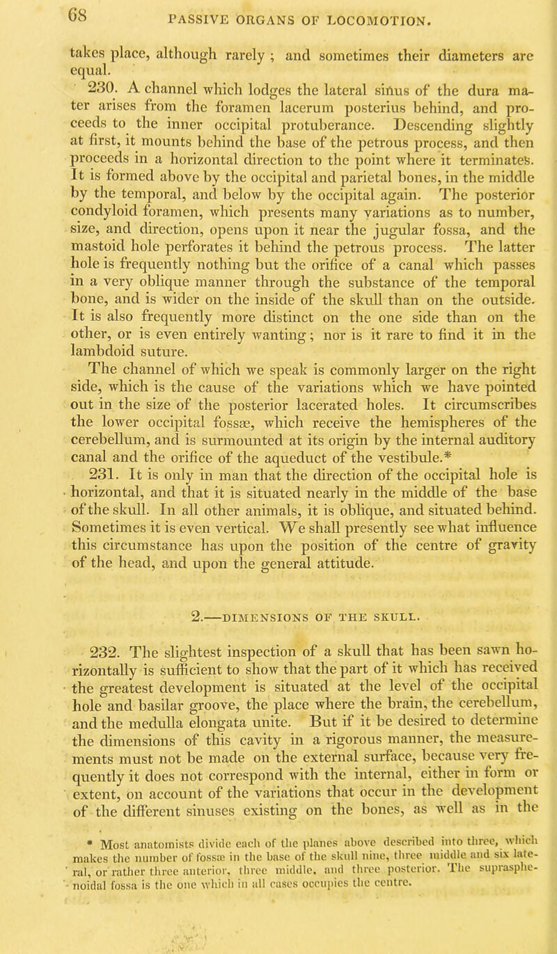 G8 takes place, although rarely ; and sometimes their diameters arc equal. 230. A channel which lodges the lateral siftus of the dura ma^ ter arises from the foramen lacerum posterius behind, and pro- ceeds to the inner occipital protuberance. Descending slightly at first, it mounts behind the base of the petrous process, and then proceeds in a horizontal direction to the point where it terminates. It is formed above by the occipital and parietal bones, in the middle by the temporal, and below by the occipital again. The posterior condyloid foramen, which presents many variations as to number, size, and direction, opens upon it near the jugular fossa, and the mastoid hole perforates it behind the petrous process. The latter hole is frequently nothing but the orifice of a canal which passes in a very obhque manner through the substance of the temporal bone, and is wider on the inside of the skuU than on the outside. It is also frequently more distinct on the one side than on the other, or is even entirely wanting; nor is it rare to find it in the lambdoid suture. The channel of which we speak is commonly larger on the right side, which is the cause of the variations which we have pointed out in the size of the posterior lacerated holes. It circumscribes the lower occipital fossae, which receive the hemispheres of the cerebellum, and is surmounted at its origin by the internal auditory canal and the orifice of the aqueduct of the vestibule.* 231. It is only in man that the direction of the occipital hole is horizontal, and that it is situated nearly in the middle of the base of the skull. In all other animals, it is oblique, and situated behind. Sometimes it is even vertical. We shall presently see what influence this circumstance has upon the position of the centre of gravity of the head, and upon the general attitude. 2. DIMENSIONS or THE SKULL. 232. The slightest inspection of a skull that has been sawn ho- rizontally is sufficient to show that the part of it which has received the greatest development is situated at the level of the occipital hole and basilar groove, the place where the brain, the cerebellum, and the medulla elongata unite. But if it be desired to determine the dimensions of this cavity in a rigorous manner, the measure- ments must not be made on the external surface, because very fre- quently it does not correspond with the internal, either in form or extent, on account of the variations that occur in the development of the different sinuses existing on the bones, as well as in the • Most anatoinistP divide each of the planes above described into three, which makes the number of foss® in the base of the skull nine, three middle and si.\ late- ' ral, or rather three anterior, three middle, and three posterior. The suprasphe- noidal fossa is the one which in all cases occuiiics the centre.
