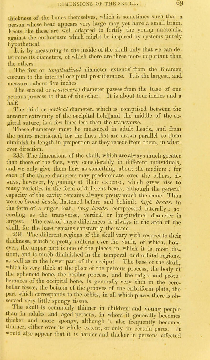 thickness of the bones themselves, which is sometimes such that a person whose head appears very large may yet have a small brain. Facts like these are well adapted to fortify the young anatomist against the enthusiasm which might be inspired by systems purely hypothetical. It is by measuring in the inside of the skull only that we can de- termine its diameters, of which there are three more important than the others. The first or longitudinal diameter extends' from the foramen coecum to the internal occipital protuberance. It is the largest, and measures about five inches. The second or transverse diameter passes from the base of one petrous process to that of the other. It is about four inches and a half. The third or vertical diameter, which is comprised between the anterior extremity of the occipital hole^and the middle of the sa- gittal suture, is a few lines less than the transverse. These diameters must be measured in adult heads, and from the points mentioned, for the lines that are drawn parallel to them cbminish in length in proportion as they recede from them, in what- ever direction. 233. The dimensions of the skull, which are always much greater than those of the face, vary considerably in different individuals, and we only give them here as something about the medium ; for each of the three diameters may predominate over the others, al- ways, however, by gaining at their expense, which gives rise to many varieties in the form of different heads, although the general capacity of the cavity remains alwa,ys pretty much the same. Thus we see broad heads, flattened before and behind; high heads, in the form of a sugar loaf; long heads, compressed laterally ; ac- corchng as the transverse, vertical or longitudinal diameter is largest. The seat of these differences is always in the arch of the skull, for the base remains constantly the same. 234. The different regions of the skull vary with respect to their thickness, which is pretty uniform over the vault, of whieh, how- ever, the upper part is one of the places in which it is most dis- tinct, and is much diminished in the temporal and orbital regions, as well as in the lower part of the occiput. The base of the skull,^ which is ve^ thick at the place of the petrous process, the body of the sphenoid bone, the basilar process, and the ridges and protu- berances of the occipital bone, is generally very thin in the cere- bellar fossae, the bottom of the grooves of the cribriform plate, the part which corresponds to the orbits, in all which places there is ob- served very little spongy tissue. The skull is commonly thinner in children and young people than in adults and aged persons, in whom it generally becomes thicker and more spongy, although it also frequently becomes thinner, either over its whole extent, or only in certain pai'ts. It would also appear that it is harder and thicker in persons affected