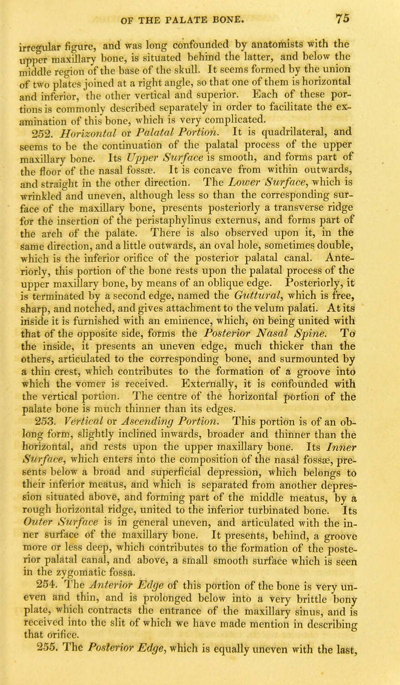 irregular figure, and was long confounded by anatomists with the upper maxillary bone, is situated behind the latter, and below the middle region of the base of the skull. It seems formed by the union of two plates joined at a right angle, so that one of them is horizontal and inferior, the other vertical and superior. Each of these por- tions is commonly described separately in order to facilitate the ex- amination of this' bone, which is very complicated. 252. Horizontal or Palatal Portion. It is quadrilateral, and seems to be the continuation of the palatal process of the upper maxillary bone. Its Upper Surface is smooth, and forms part of the floor of the nasal fossae. It is concave from within outwards, and straight in the other direction. The Lower Surface, which is wrinkled and uneven, although less so than the corresponding sur- face of the maxillary bone, presents posteriorly a transverse ridge for the insertion of the peristaphylinus externus, and forms part of the arch of the palate. There is also observed upon it, in the same direction, and a little outwards, an oval hole, sometimes double, which is the inferior orifice of the posterior palatal canal. Ante- riorly, this portion of the bone rests upon the palatal process of the upper maxillary bone, by means of an oblique edge. Posteriorly, it is terminated by a second edge, named the GtiUural, which is free, sharp, and notched, and gives attachment to the velum palati. At its inside it is furnished with an eminence, which, on being united with that of the opposite side, forms the Posterior Nasal Spine. To' the inside, it presents an uneven edge, much thicker than the others, articulated to the corresponding bone, and surmounted by a thin crest, which contributes to the formation of a groove into which the vomer is received. Externally, it is confounded with the vertical portion. The centre of the horizontal portion of the palate bone is much thinner than its edges. 253. Vertical or Ascending Portion. This portion is of an ob- long form, slightly inclined inwards, broader and thinner than the horizontal, and rests upon the upper maxillary bone. Its Inner Surface, which enters into the composition of the nasal fossae, pre- sents below a broad and superficial depression, which belongs to their inferior meatus, and which is separated from another depres- sion situated above, and forming part of the middle meatus, by a rough horizontal ridge, united to the inferior turbinated bone. Its Outer Surface is in general uneven, and articulated with the in- ner surface of the maxUlary bone. It presents, behind, a groove more or less deep, which contributes to the formation of the poste- rior palatal canal, and above, a srhaU smooth surface which is seen in the zygomatic fossa. 254. The Anterior Edge of this portion of the bone is very un- even and thin, and is prolonged below into a very brittle bony plate, which contracts the entrance of the maxillary sinus, and is received into the slit of which we have made mention in describing that orifice. 2-55. The Posterior Edge, which is equally uneven with the last.