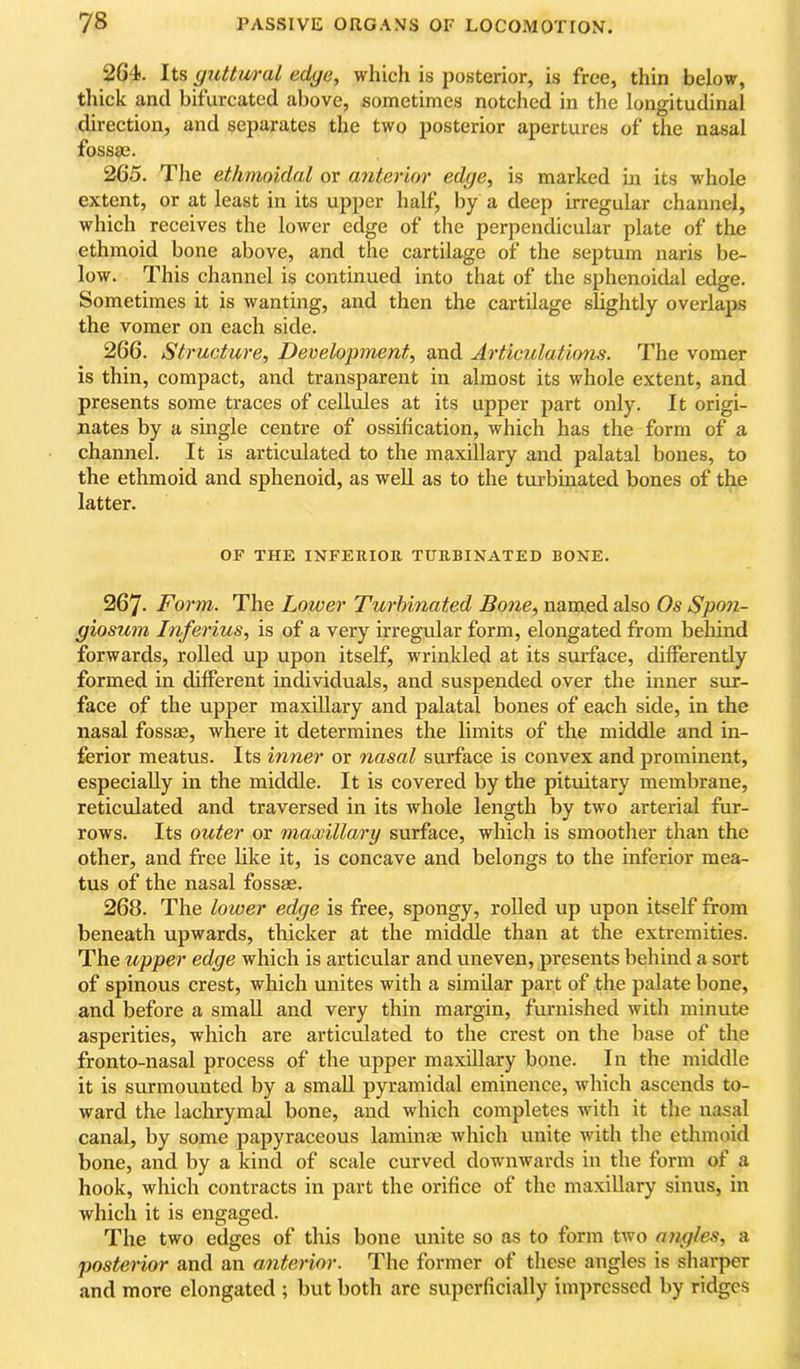 2G4. Its guttural edge, whidi is posterior, is free, thin below, thick and bifurcated above, sometimes notched in the longitudinal direction, and separates the two posterior apertures of the nasal fossaj. 265. The ethmoidal or anterior edge, is marked in its whole extent, or at least in its upper half, by a deep irregular channel, which receives the lower edge of the perpendicular plate of the ethmoid bone above, and the cartilage of the septum naris be- low. This channel is continued into that of the sphenoidal edge. Sometimes it is wanting, and then the cartilage slightly overlaps the vomer on each side. 266. Structure, Development, and Articulations. The vomer is thin, compact, and transparent in almost its whole extent, and presents some traces of cellules at its upper part only. It origi- nates by a smgle centre of ossification, which has the form of a channel. It is articulated to the maxillary and palatal bones, to the ethmoid and sphenoid, as well as to the turbinated bones of the latter. OF THE INFERIOR TURBINATED BONE. 267. Form. The Lower Turbinated Bone, named also Os Spon- giosum Inferius, is of a very irregular form, elongated from behind forwards, rolled up upon itself, wrinkled at its surface, differently formed in different individuals, and suspended over the inner sur- face of the upper maxillary and palatal bones of each side, in the nasal fossae, where it determines the limits of the middle and in- ferior meatus. Its inner or nasal surface is convex and prominent, especially in the middle. It is covered by the pituitary membrane, reticulated and traversed in its whole length by two arterial fur- rows. Its outer or mawillary surface, which is smoother than the other, and free like it, is concave and belongs to the inferior mea- tus of the nasal fossae. 268. The lower edge is free, spongy, rolled up upon itself from beneath upwards, thicker at the middle than at the extremities. The upper edge which is articular and uneven, presents behind a sort of spinous crest, which unites with a similar part of the palate bone, and before a small and very thin margin, furnished with minute asperities, which are articulated to the crest on the base of the fronto-nasal process of the upper maxillary bone. In the middle it is surmounted by a small pyramidal eminence, which ascends to- ward the lachrymal bone, and which completes with it the nasal canal, by some papyraceous laminae which unite with the ethmoid bone, and by a kind of scale curved downwards in the form of a hook, which contracts in part the orifice of the maxillary sinus, in which it is engaged. The two edges of this bone unite so as to form two angles, a posterior and an anterior. The former of these angles is sharper and more elongated ; but both are superficially impressed by ridges