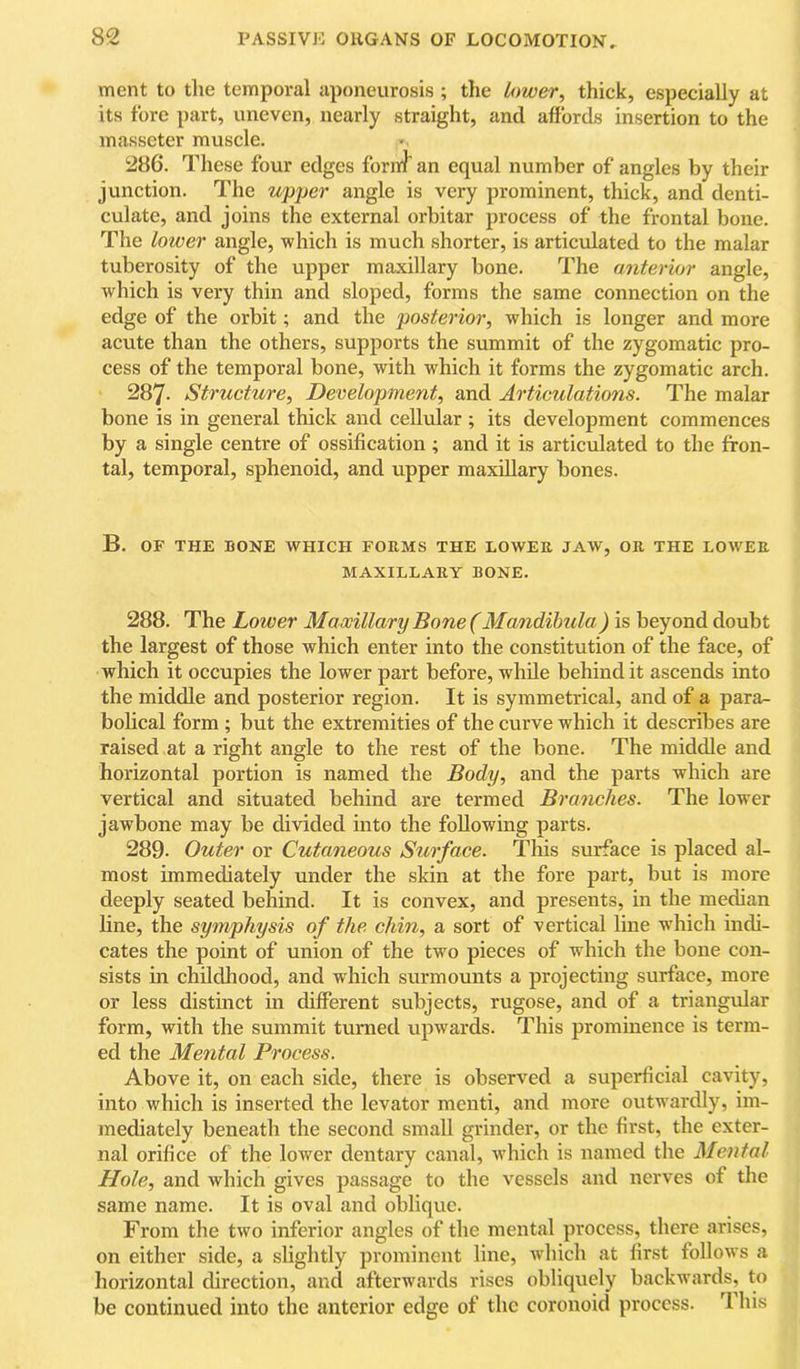ment to the temporal aponeurosis ; the Umer^ thick, especially at its fore part, uneven, nearly straight, and affords insertion to the masseter muscle. 286. These four edges forni' an equal number of angles by their junction. The upjjer angle is very prominent, thick, and denti- culate, and joins the external orbitar process of the frontal bone. The lower angle, which is much shorter, is articulated to the malar tuberosity of the upper maxillary bone. The anterior angle, which is very thin and sloped, forms the same connection on the edge of the orbit; and the posterior, which is longer and more acute than the others, supports the summit of the zygomatic pro- cess of the temporal bone, with which it forms the zygomatic arch. 287- Structure, Development, and Articulations. The malar bone is in general thick and cellular ; its development commences by a single centre of ossification ; and it is articulated to the fron- tal, temporal, sphenoid, and upper maxillary bones. B. OF THE BONE WHICH FORMS THE LOWER JAW, OR THE LOAVER MAXILLARY BONE. 288. The Lower Maxillary Bone (Mandihula) is beyond doubt the largest of those which enter into the constitution of the face, of which it occupies the lower part before, while behind it ascends into the middle and posterior region. It is symmetrical, and of a para- bohcal form ; but the extremities of the curve which it describes are raised at a right angle to the rest of the bone. The middle and horizontal portion is named the Body, and the parts which are vertical and situated behind are termed Branches. The lower jawbone may be divided into the following parts. 289. Outer or Cutaneous Surface. This surface is placed al- most immediately under the skin at the fore part, but is more deeply seated behind. It is convex, and presents, in the median hne, the symphysis of the chin, a sort of vertical line w'hich indi- cates the point of union of the two pieces of which the bone con- sists in childhood, and which surmounts a projecting surface, more or less distinct in different subjects, rugose, and of a triangidar form, with the summit turned upwards. This prominence is term- ed the Mental Process. Above it, on each side, there is observed a superficial cavity, into which is inserted the levator menti, and more outwardly, im- mediately beneath the second small grinder, or the first, the exter- nal orifice of the lower dentary canal, which is named the Mental Hole, and which gives passage to the vessels and nerves of the same name. It is oval and oblique. From the two inferior angles of the mental process, there arises, on either side, a shghtly prominent line, which at first follows a horizontal direction, and afterwards rises obliquely backwards, to be continued into the anterior edge of the coronoid process. 1 his