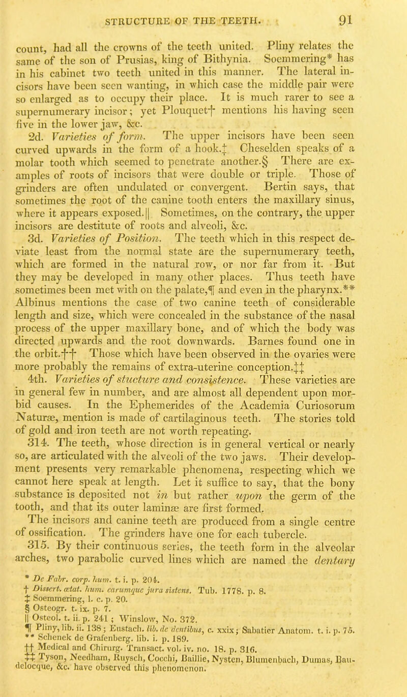 count, had all the crowns of the teetli united. Pliny relates the same of the son of Prusias, king of Bithynia. Soemmering* has in his cabinet two teeth united in this manner. The lateral in- cisors have been seen wanting, in which case the middle pair were so enlarged as to occupy their plaee. It is much rarer to see a supernumerary incisor; yet Plouquetf mentions his having seen five in the lower jaw, &c. 2d. Varieties of form. The upper incisors have been seen curved upwards in the form of a hook.t Cheselden speaks of a molar tooth which seemed to penetrate another.§ There are ex- amples of roots of incisors that were double or triple. Those of grinders are often undvdated or convergent. Bertin says, that sometimes the root of the canine tooth enters the maxillary sinus, where it appears exposed. || Sometimes, on the contrary, the upper incisors are destitute of roots and alveoli, &c. 3d. Varieties of Position. The teeth which in this respect de- viate least from the normal state are the supernumerary teeth, which are formed in the natural row, or nor far from it. But they may be developed in many other places. Thus teeth have sometimes been met with on the palate,^ and even in the pharynx.** Albinus mentions the case of two canine teeth of considerable length and size, which were concealed in the substance of the nasal process of the upper maxillary bone, and of which the body was directed upwards and the root downwards. Barnes found one in the orbit.-ff- Those which have been observed in the ovaries were more probably the remains of extra-uterine conception.;|;J 4th. Varieties of stucture and consistence. These varieties are in general few in number, and are almost all dependent upon mor- bid causes. In the Ephemerides of the Academia Curiosorum Naturae, mention is made of cartilaginous teeth. The stories told of gold and iron teeth are not worth repeating. 314. The teeth, whose direction is in general vertical or nearly so, are articulated with the alveoli of the two jaws. Their develop- ment presents very remarkable phenomena, respecting which we cannot here speak at length. Let it suffice to say, that the bony substance is deposited not in but rather upon the germ of the tooth, and that its outer laminae are first formed. The incisors and canine teeth are produced from a single centre of ossification. The grinders have one for each tubercle. 315. By their continuous senes, the teeth form in the alveolar arches, two parabolic curved lines which are named the dentary • De Fahr. corp. hum. t. i. p. 204'. f Dissert, wtat. hum. carumtpuc jura sistens. Tub. 1778. p. 8. $ Soemmering, 1. c. p. 20. § Osteogr. t. ix. p. 7. II Osteol. t. ii. p. 241 ; Winslow, No. 372. ^ Pliny, lib. ii. 138; Eustacli. lih, de dentibus, c. xxix; Sabatier Anatom, t. i. p. 75. •• Sebenek de Grafenberg. lib. i. p. 189. tt Medical and Chirurg. Transact, vol. iv. no. 18. p. 316. ++ Tyson, Needham, Riiyscli, Cocchi, Raillie, Nysten, Blumenbacb, Dumas, J3au- delocque, &c. have observed this phenomenon.