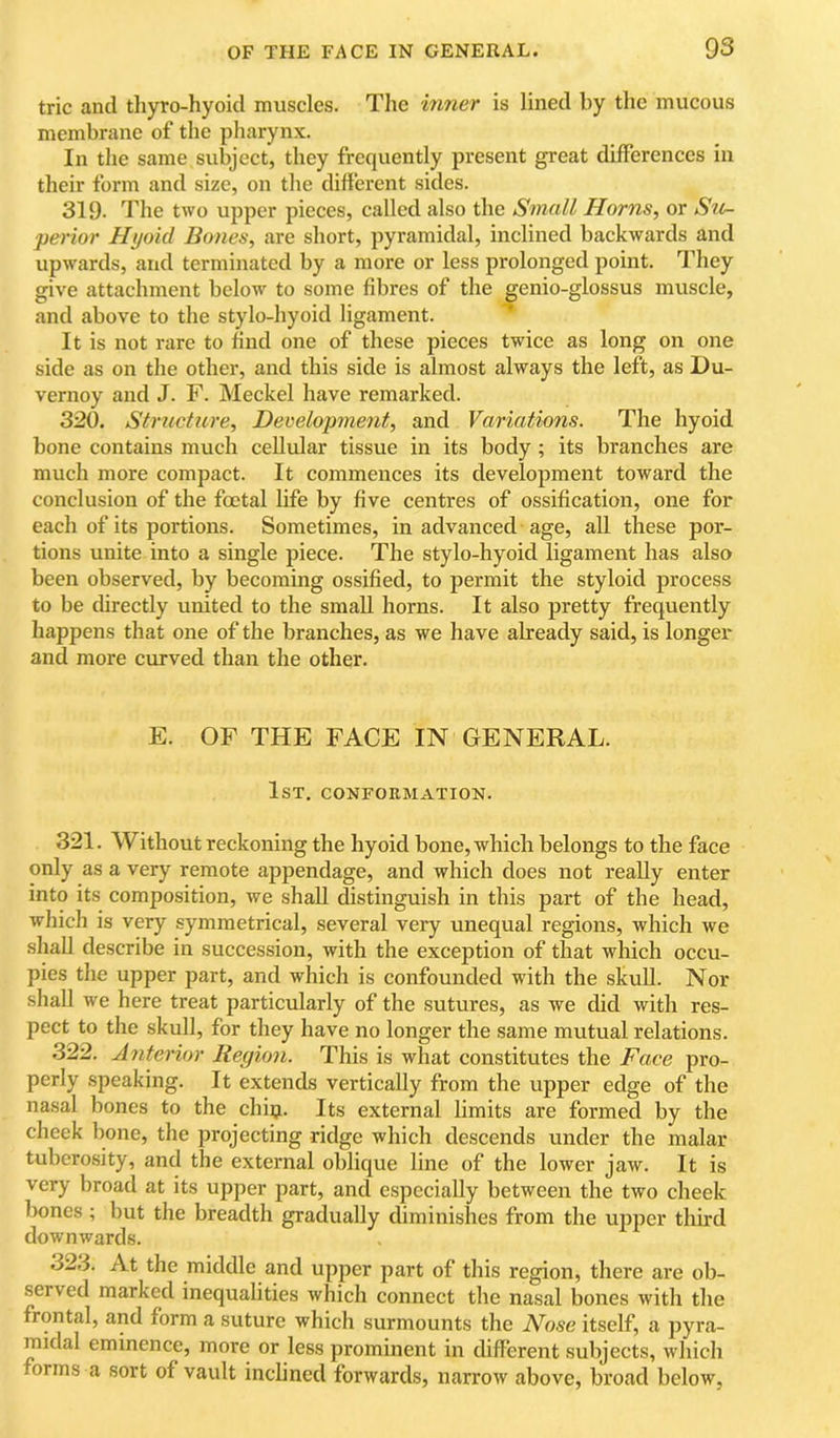 trie and tliyro-hyoid muscles. The inner is lined by the mucous membrane of the pharynx. In the same subject, they frequently present great differences in their form and size, on the different sides. 319- The two upper pieces, called also the Small Horns, or Si(r- perior Hyoid Bones, are short, pyramidal, inclined backwards and upwards, and terminated by a more or less prolonged point. They give attachment below to some fibres of the genio-glossus muscle, and above to the stylo-hyoid ligament. It is not rare to hnd one of these pieces twice as long on one side as on the other, and this side is almost always the left, as Du- vernoy and J. F. Meckel have remarked. 320. Structure, Decelopment, and Variations. The hyoid bone contains much cellular tissue in its body ; its branches are much more compact. It commences its development toward the conclusion of the foetal life by five centres of ossification, one for each of its portions. Sometimes, in advanced age, all these por- tions unite into a single piece. The stylo-hyoid ligament has also been observed, by becoming ossified, to permit the styloid process to be directly united to the small horns. It also pretty frequently happens that one of the branches, as we have already said, is longer and more curved than the other. E. OF THE FACE IN GENERAL. 1st. conformation. 321. Without reckoning the hyoid bone, which belongs to the face only as a very remote appendage, and which does not really enter into its composition, we shall distinguish in this part of the head, which is very symmetrical, several very unequal regions, which we shall describe in succession, with the exception of that which occu- pies tlie upper part, and which is confounded with the skull. Nor shall we here treat particularly of the sutures, as we did with res- pect to the skull, for they have no longer the same mutual relations. 322. Anterior Region. This is what constitutes the Face pro- perly speaking. It extends vertically from the upper edge of the nasal bones to the chiij. Its external limits are formed by the cheek bone, the projecting ridge which descends under the malar tuberosity, and the external oblique line of the lower jaw. It is very broad at its upper part, and especially between the two cheek bones; but the breadth gradually diminishes from the ujiper third downwards. 32.3. At the middle and upper part of this region, there are ob- served marked inequalities which connect the nasal bones with the frontal, and form a suture which surmounts the No.se itself, a pyra- midal eminence, more or less prominent in different subjects, which forms a sort of vault inclined forwards, narrow above, broad below.