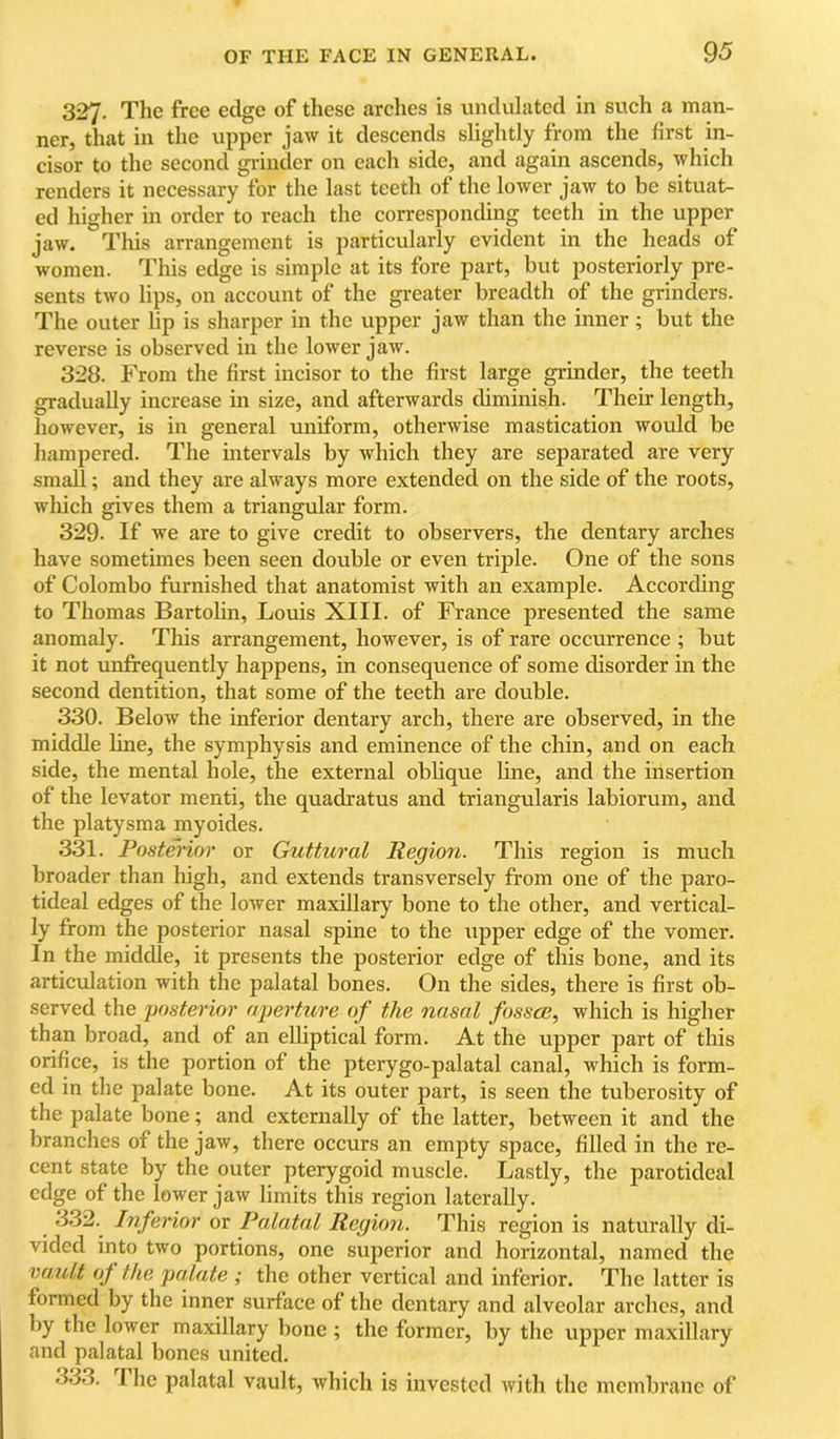 327. The free edge of these arches is undulated in such a man- ner, that in tlic upper jaw it descends slightly from the first in- cisor to the second grinder on each side, and again ascends, which renders it necessary for the last teeth of the lower jaw to be situat- ed higher in order to reach the corresponding teeth in the upper jaw. This arrangement is particularly evident in the heads of women. This edge is simple at its fore part, but posteriorly pre- sents two lips, on account of the greater breadth of the grinders. The outer lip is sharper in the upper jaw than the inner; but the reverse is observed in the lower jaw. 328. From the first incisor to the first large grinder, the teeth gradually increase in size, and afterwards diminish. Their length, however, is in general uniform, otherwise mastication would be hampered. The mtervals by which they are separated are very small; and they are always more extended on the side of the roots, which gives them a triangular form. 329- If we are to give credit to observers, the dentary arches have sometimes been seen double or even triple. One of the sons of Colombo furnished that anatomist with an example. According to Thomas Bartolin, Louis XIII. of France presented the same anomaly. This arrangement, however, is of rare occurrence ; but it not unfrequently happens, in consequence of some disorder in the second dentition, that some of the teeth are double. 330. Below the inferior dentary arch, there are observed, in the middle line, the symphysis and eminence of the chin, and on each side, the mental hole, the external oblique line, and the insertion of the levator menti, the quadratus and triangularis labiorum, and the platysma myoides. 331. Posterior or Guttural Region. This region is much broader than high, and extends transversely from one of the paro- tideal edges of the lower maxillary bone to the other, and vertical- ly from the posterior nasal spine to the xipper edge of the vomer. In the middle, it presents the posterior edge of this bone, and its articidation with the palatal bones. On the sides, there is first ob- served the posterior aperture of the nasal fosscB, which is higher than broad, and of an elliptical form. At the upper part of this orifice, is the portion of the pterygo-palatal canal, which is form- ed in the palate bone. At its outer part, is seen the tuberosity of the palate bone; and externally of the latter, between it and the branches of the jaw, there occurs an empty space, filled in the re- cent state by the outer pterygoid muscle. Lastly, the parotideal edge of the lower jaw limits this region laterally. 332. Inferior or Palatal Region. This region is naturally di- vided into two portions, one superior and horizontal, named the vault oj^ the palate ; the other vertical and inferior. The latter is formed by the inner surface of the dentary and alveolar arches, and by the lower maxillary bone ; the former, by the upper maxillary and palatal bones united. .333. The palatal vault, which is invested with the membrane of
