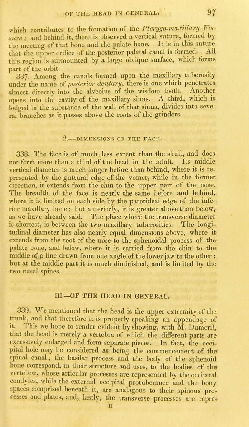 whicli contri1)Utes to the formation of tlie Vterygo-maxillanj Fin- tture ; and behind it, there is observed a vertical suture, formed by the meeting of tluit bone and the palate bone. It is in this suture that the upper orifice of the posterior palatal canal is fornied. All this region is surmounted by a large oblique surface, which forms part of the orbit. 337. Among the canals formed upon the maxillary tuberosity under the name of posterior dentary, there is one which penetrates almost directly into the alveolus of the wisdom tooth. Another opens into the cavity of the maxillary sinus. A third, which is lodged in the substance of the wall of that sinus, divides into seve- ral branches as it passes above the roots of the grinders. 2. DIMENSIONS OF THE FACE. 338. The face is of much less extent than the skull, and does not form more than a third of the head in the adult. Its middle vertical diameter is much longer before than behind, where it is re- presented by the guttural edge of. the vomer, while in the former direction, it extends from the chin to the upper part of the nose. The breadth of the face is nearly the same before and behind, where it is limited on each side by the parotideal edge of the infe- rior maxillary bone; but anteriorly, it is greater above than below, as we have already said. The place where the transverse diameter is shortest, is between the two maxillary tuberosities. The longi- tudinal diameter has also nearly equal dimensions above, where it extends from the root of the nose to the sphenoidal process of the palate bone, and below, where it is carried from the chin to the middle of a line drawn from one angle of the lower jaw to the other ; but at the middle part it is much diminished, and is limited by the two nasal spines. III.—OF THE HEAD IN GENERAL. 339‘ We mentioned that the head is the upper extremity of the trunk, and that therefore it is properly speaking an appendage of it. This we hope to render evident by showing, with M. Dumeril, that the head is merely a vertebra of which the different parts are excessively enlarged and form separate pieces. In fact, the occi- pital hole may be considered as being the commencement of the spinal canal; the basilar process and the body of the sphenoid bone correspond, in their structure and uses, to the bodies of the vertebras, whose articular processes are represented by the occip tal condyles, while the external occipital protuberance and the bony spaces comprised beneath it, arc analagous to their spinous pro- cesses and plates, and, lastly, the transverse processes ai’e repre.. II