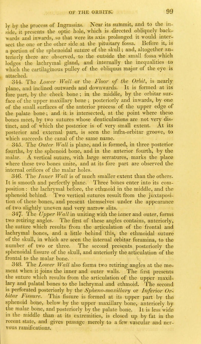 ly by the process of Ingrassias. Near its summit, and to the in- side, it presents the optic hole, which is directed obliquely back- wards and inwards,.so that were its axis prolonged it would inter- sect the one or the other side at the pituitary fossa. Before it, is a portion of the sphenoidal suture of the skull; and, altogether an- teriorly there arc observed, to the outside the small fossa which lodges the lachrymal gland, and internally the inequalities to which the cartilaginous pulley of the obliquus major of the eye is attached. 344. The Lower Wall or the Floor of the Orbit, is nearly plane, and inclined outwards and downwards. It is formed at its fore part, by the cheek bone; in the middle, by the orbitar sur- face of the upper maxillary bone ; posteriorly and inwards, by one of the small surfaces of the anterior process of the upper edge of the palate bone; and it is intersected, at the point where these bones meet, by two sutures whose denticulations are not very dis- tinct, and of v/hich the posterior is of very small extent. At its posterior and external part, is seen the infra-orbitar groove, to which succeeds the canal of the same name. 345. The Outer Wall is plane, and is formed, in three posterior fourths, by the sphenoid bone, and in the anterior fourth, by the malar. A vertical suture, with large serratures, marks the place where these two bones unite, and at its fore part are observed the internal orifices of the malar holes. 346. The Inner Wall is of much smaller extent than the others. It is smooth and perfectly plane. Three bones enter into its com- position : the lachrymal before, the ethmoid in the middle, and the sphenoid behind. Two vertical sutures result from the juxtapo.si- tion of these bones, and present themselves under the appearance of two slightly uneven and very narrow slits. 347. The Upper Wall in uniting with the inner and outer, forms two retiring angles. The first of these angles contains, anteriorly, the suture which results from the articulation of the frontal and lachrymal bones, and a little behind this, the ethmoidal suture of the skull, in which are seen the internal orbitar foramina, to the number of two or three. The second presents posteriorly the sphenoidal fissure of the skuU, and anteriorly the articulation of the frontal to the malar bone. 343. The Lower Wall also forms two retiring angles at the mo- ment when it joins the inner and outer walls. The first presents the suture which results from the articulation of the upper maxil- lary and palatal bones to the lachrymal and ethmoid. The second is perforated posteriorly by the Spheno-maxillary or Inferior Or- bitar Fissure. This fis.sure is formed at its upper part by the sphenoid bone, below by the upper maxillary bone, anteriorly by the malar bone, and posteriorly by the palate bone. It is less wide in the middle than at its extremities, is closed up by fat in the recent state, and gives passage merely to a few vascular and ner- vous ramifications.