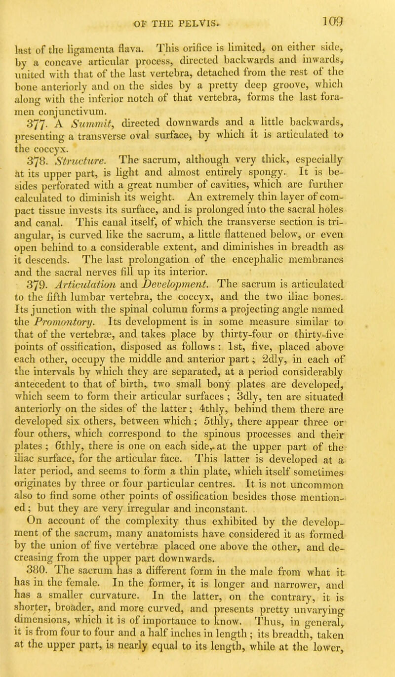 last of tlie ligamcnta flava. This orifice is limited, on either side, by a concave articular process, directed backwards and inwards, united with that of the last vertebra, detached from the rest of the bone anteriorly and on the sides by a pretty deep groove, whicli alomr with the inferior notch of that vertebra, forms the last fora- D men conjunctivum. 377. A Szimmit, directed downwards and a little backwards, presenting a transverse oval surface, by which it is articulated to the coccyx. 378. Structure. The sacrum, although very thick, especially at its upper part, is light and almost entirely spongy. It is be- sides perforated with a great number of cavities, which are further calculated to duninish its weight. An extremely thin layer of com- pact tissue invests its surface, and is prolonged into the sacral holes and canal. This canal itself, of which the transverse section is tri- angular, is curved like the sacrum, a little flattened below, or even open behind to a considerable extent, and diminishes in breadth as it descends. The last prolongation of the encephalic membranes and the sacral nerves fill up its interior. 379. Articulation and Develojmient. The sacrum is articiflated to the fifth lumbar vertebra, the coccyx, and the two iliac bones. Its junction with the spinal column forms a projecting angle named the Promontory. Its development is in some measure shnilar to that of the vertebrae, and takes place by thirty-four or thirty-five points of ossification, disposed as follows : 1st, five, placed above each other, occupy the middle and anterior part; 2dly, in each of the intervals by which they are separated, at a period considerably antecedent to that of birth, two small bony plates are developed, which seem to form their articular surfaces ; 3dly, ten are situated anteriorly on the sides of the latter; 4thly, behind them there are developed six others, between which; Sthly, there appear three or four others, which correspond to the spinous processes and their plates ; 6thly, there is one on each side,, at the upper part of the iliac surface, for the articular face. This latter is developed at a later period, and seems to form a thin plate, which itself sometimes originates by three or four particular centres. It is not uncommon also to find some other points of ossification besides those mention- ed ; but they are very irregular and inconstant. On account of the complexity thus exhibited by the develop- ment of the sacrum, many anatomists have considered it as formed by the union of five vertebrae placed one above the other, and de- creasing from the upper part downwards. 380. The sacrum has a different form in the male from what it has in the female. In the former, it is longer and narrower, and has a smaller curvature. In the latter, on the contrary, it is shorter, broader, and more curved, and presents pretty unvarying- ^mensions, which it is of importance to know. Thus, in general, it is from four to four and a half inches in length; its breadth, taken at the upper part, is nearly equal to its length, while at the lower.