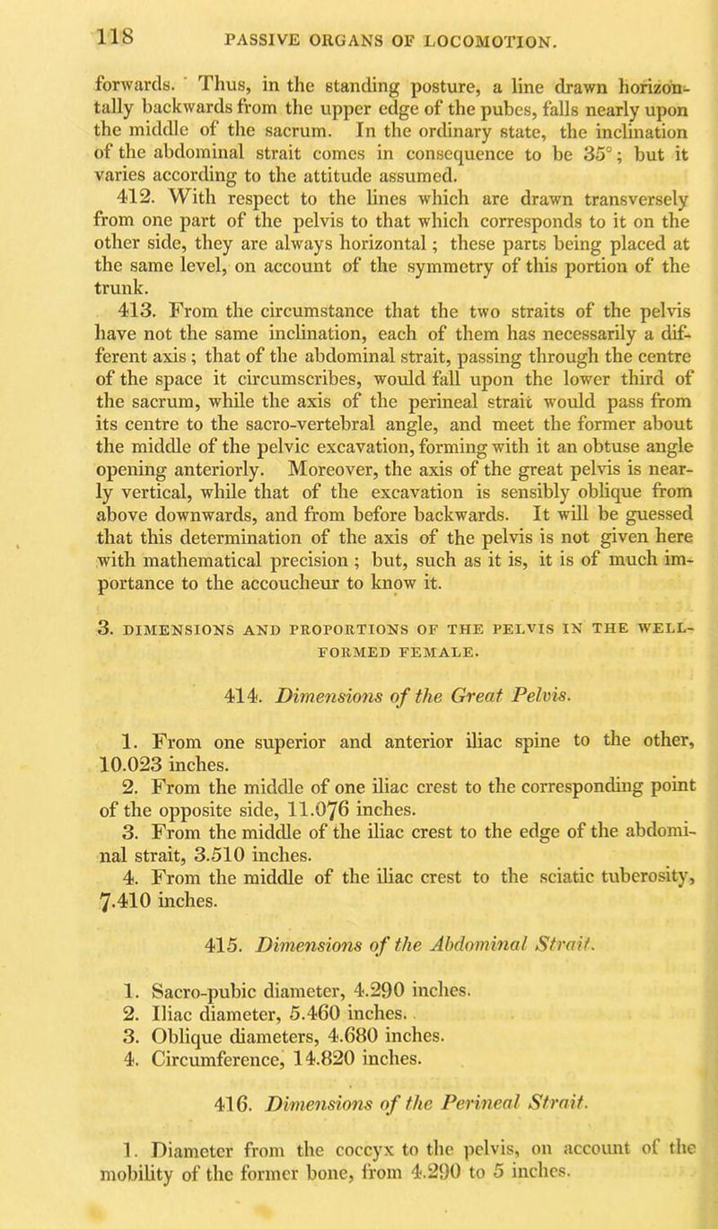 forwards. Thus, in the standing posture, a line drawn horizon- tally backwards from the upper edge of the pubes, falls nearly upon the middle of the sacrum. In the ordinary state, the inclination of the abdominal strait comes in consequence to be 35°; but it varies according to the attitude assumed. 412. With respect to the lines which are drawn transversely from one part of the pelvis to that which corresponds to it on the other side, they are always horizontal; these parts being placed at the same level, on account of the symmetry of this portion of the trunk. 413. From the circumstance that the two straits of the pelvis have not the same inclination, each of them has necessarily a dif- ferent axis; that of the abdominal strait, passing through the centre of the space it circumscribes, would fall upon the lower third of the sacrum, while the axis of the perineal strait would pass from its centre to the sacro-vertebral angle, and meet the former about the middle of the pelvic excavation, forming with it an obtuse angle opening anteriorly. Moreover, the axis of the great pelvis is near- ly vertical, while that of the excavation is sensibly oblique from above downwards, and from before backwards. It will be guessed that this determination of the axis of the pelvis is not given here with mathematical precision ; but, such as it is, it is of much im- portance to the accoucheur to know it. 3. DIMENSIONS AND PROPORTIONS OF THE PELVIS IN THE WELL- FORMED FEMALE. 414. Dimensions of the Great Pelvis- 1. From one superior and anterior iliac spine to the other, 10.023 inches. 2. From the middle of one iliac crest to the corresponding point of the opposite side, II.O76 inches. 3. From the middle of the iliac crest to the edge of the abdomi- nal strait, 3.510 inches. 4. From the middle of the Uiac crest to the sciatic tuberosity, 7-410 inches. 415. Dimensions o f the Abdominal Strait. 1. Sacro-pubic diameter, 4.290 indies. 2. Iliac diameter, 5.460 inches. 3. Oblique diameters, 4.680 inches. 4. Circumference, 14.820 inches. 416. Dimensions of the Perineal Strait. 1. Diameter from the coccyx to the pelvis, on account of the mobility of the former bone, from 4.290 to 5 inches.