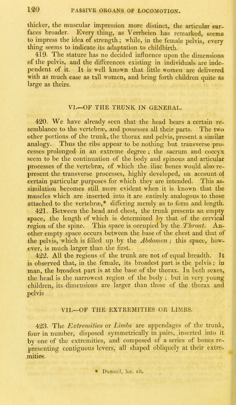 thicker, the muscular impression more distinct, the articular sur- faces broader. Every thing, as Verrheien has remarked, seems to impress the idea of strength; while, in the female pelvis, every thing seems to indicate its adaptation to childbirth. 419. The stature has no decided influence upon the dimensions of the pelvis, and the differences existing in individuals are inde- pendent of it. It is well known that little women are delivered with as much ease as tall women, and bring forth children quite as large as theirs. VI.—OF THE TRUNK IN GENERAL. 420. We have already seen that the head bears a certain re- semblance to the vertebrae, and possesses aU their parts. The two other portions of the trunk, the thorax and pelvis, present a similar analogy. Thus the ribs appear to be nothing but transverse pro- cesses prolonged in an extreme degree; the sacrum and coccyx seem to be the continuation of the body and spinous and articular processes of the vertebrae, of which the iliac bones would also re- present the transverse processes, highly developed, on accoimt of certain particular purposes for which they are intended. This as- similation becomes still more evident when it is known that the muscles which are inserted into it are entirely analogous to those attached to the vertebrae,* differing merely as to form and length. 421. Between the head and chest, the trunk presents an empty space, the length of which is determined by that of the cervical region of the spine. This space is occupied by the Throat. An- other empty space occurs between the base of the chest and that of the pelvis, which is filled up by the Abdomen; this space, how- ever, is much larger than the first. 422. AU the regions of the trunk are not of equal breadth. J t is observed that, in the female, its broadest part is the pelvis; in man, the broadest part is at the base of the thorax. In both sexes, the head is the narrowest region of the body ; but in very young children, its dimensions are larger than those of the thorax and pelvis VII.—OF THE EXTREMITIES OR LIMBS. 423. The Extremities or Limbs are appendages of the trunk, four in number, disposed symmetrically in pairs, .inserted into it by one of the extremities, and composed of a series of bones re- presenting contiguous levers, all shaped obliquely at their extre- mities. * Dumcjil, loc. cit.