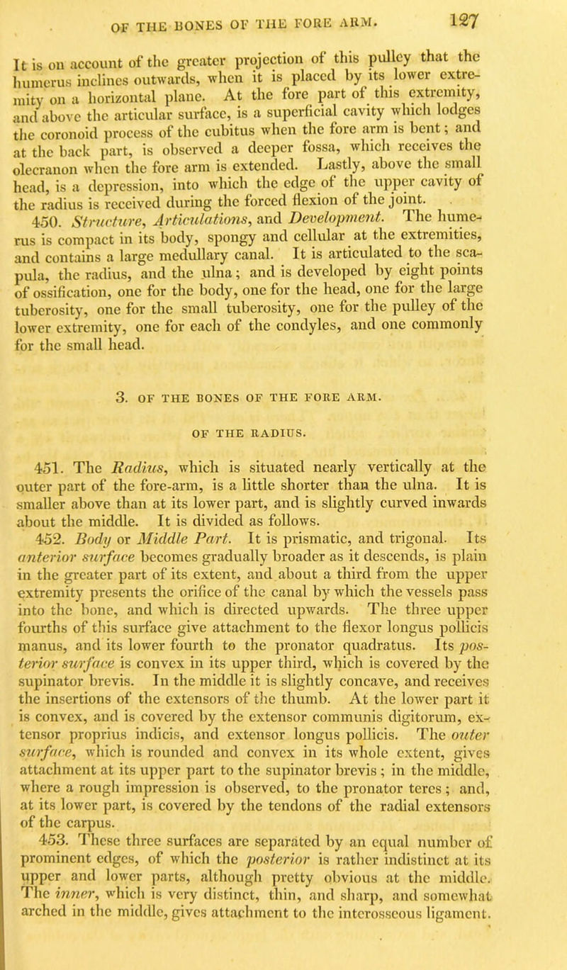 It is on account of the greater projection of this pulley that the humerus inclines outwards, when it is placed by its lower extre- mity on a horizontal plane. At the fore part of this extremity, and above the articular surface, is a superficial cavity which lodges the coronoid process of the cubitus when the fore arm is bent; and at the back part, is observed a deeper fossa, which receives the olecranon when the fore arm is extended. Lastly, above the small^ head, is a depression, into which the edge of the upper eavity of the radius is received during the forced flexion of the joint. 450. Structure, Articulatimis, and Development. The hume- rus is compact in its body, spongy and cellular at the extremities, and contains a large medullary canal. It is articulated to the sca- pula, the radius, and the ulna; and is developed by eight points of ossification, one for the body, one for the head, one for the large tuberosity, one for the small tuberosity, one for the pulley of the lower extremity, one for each of the condyles, and one commonly for the small head. 3. OF THE BONES OF THE FORE ARM. OF THE RADIUS. 451. The Radius, which is situated nearly vertically at tlie outer part of the fore-arm, is a little shorter than the ulna. It is smaller above than at its lower part, and is slightly curved inwards about the middle. It is divided as follows. 452. Body or Middle Part. It is prismatic, and trigonal. Its anterior surface becomes gradually broader as it descends, is plain in the greater part of its extent, and about a third from the upper extremity presents the orifice of the canal by which the vessels pass into the bone, and which is directed upwards. The three upper fourths of diis surface give attachment to the flexor longus pollicis manus, and its lower fourth to the pronator quadratus. Its pos- terior surface is convex in its upper third, which is covered by the supinator brevis. In the middle it is slightly concave, and receives the insertions of the extensors of the thumb. At the lower part it is eonvex, and is covered by the extensor communis digitorum, ex- tensor proprius indicis, and extensor longus poUicis. The outer surface, which is rounded and convex in its whole extent, gives attachment at its upper part to the supinator brevis ; in the middle, where a rough impression is observed, to the pronator teres; and, at its lower part, is eovered by the tendons of the radial extensors of the carpus. 453. I’hese three surfaces are separated by an equal number of prominent edges, of wliich the posterior is rather indistinct at its upper and lower parts, although pretty obvious at the middle. The inner, which is very distinct, thin, and sharp, and somewhat arched in the middle, gives attachment to the interosseous ligament.