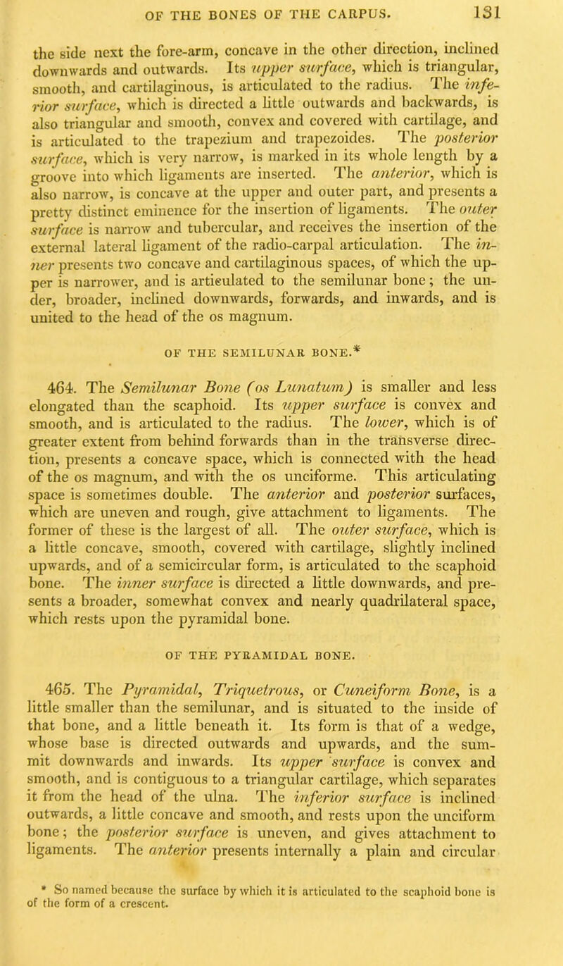 the side next the fore-ann, concave in the other direction, inclined downwards and outwards. Its upper surface, which is triangular, smooth, and cartilaginous, is articulated to the radius. The infe- rior surface, which is directed a little outwards and backwards, is also triangular and smooth, convex and covered with cartilage, and is articulated to the trapezium and trapezoides. The posterior surface, Avhich is very narrow, is marked in its whole length by a groove into which ligaments are inserted. The anterior, which is also narrow, is concave at the upper and outer part, and presents a pretty distinct eminence for the insertion of ligaments. The outer surface is narrow and tubercular, and receives the insertion of the external lateral ligament of the radio-carpal articulation. The in- ner presents two concave and cartilaginous spaces, of which the up- per is narrower, and is artieulated to the semilunar bone; the un- der, broader, inclined downwards, forwards, and inwards, and is united to the head of the os magnum. OF THE SEMILUNAR BONE.* 464. The Semilunar Bone (os Lunatum) is smaller and less elongated than the scaphoid. Its upper surface is convex and smooth, and is articulated to the radius. The lower, which is of greater extent from behind forwards than in the transverse direc- O tion, presents a concave space, which is connected with the head of the os magnum, and with the os unciforme. This articulating space is sometimes double. The anterior and posterior surfaces, which are uneven and rough, give attachment to ligaments. The former of these is the largest of all. The outer surface, which is a little concave, smooth, covered with cartilage, slightly inclined upwards, and of a semicircular form, is articulated to the scaphoid bone. The inner surface is directed a little downwards, and pre- sents a broader, somewhat convex and nearly quadrilateral space, which rests upon the pyramidal bone. OF THE PYRAMIDAL BONE. 465. The Pyramidal, Triquetrous, or Cuneiform Bone, is a little smaller than the semilunar, and is situated to the inside of that bone, and a little beneath it. Its form is that of a wedge, whose base is directed outwards and upwards, and the sum- mit downwards and inwards. Its upper surface is convex and smooth, and is contiguous to a triangular cartilage, which separates it from the head of the ulna. The inferior surface is inclined outwards, a little concave and smooth, and rests upon the unciform bone; the posterior surface is uneven, and gives attachment to ligaments. The anterior presents internally a plain and circular • So named becauae the surface by which it is articulated to the scaphoid bone is of the form of a crescent.