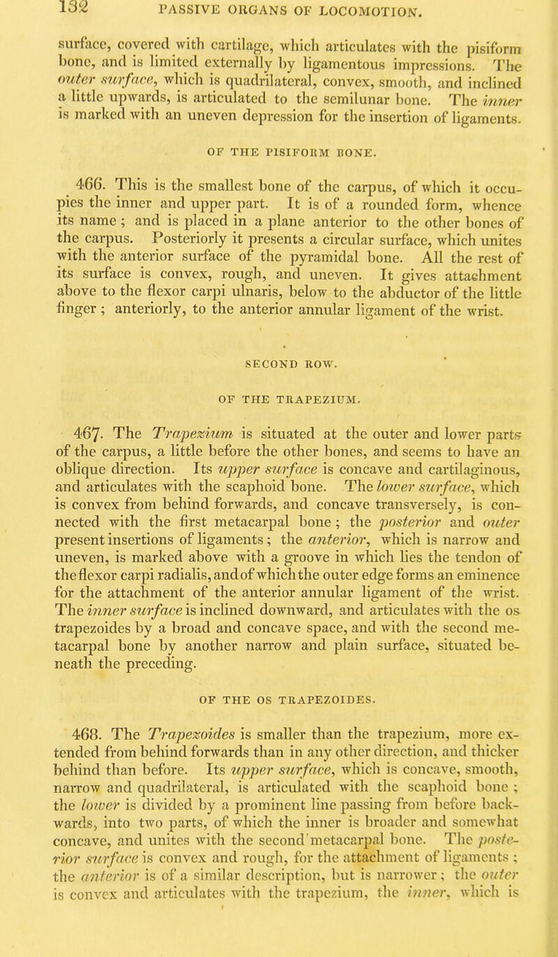 surface, covered with cartilage, which articulates with the pisiform bone, and is limited externally by ligamentous impressions. The (>7iter surface, which is quadrilateral, convex, smooth, and inclined a little upwards, is articulated to the semilunar bone. The tinier is marked ivith an uneven depression for the insertion of ligaments. OF THE PISIFORM BONE. 466. This is the smallest bone of the carpus, of which it occu- pies the inner and upper part. It is of a rounded form, whence its name ; and is placed in a plane anterior to the other bones of the carpus. Posteriorly it presents a circular surface, which unites with the anterior surface of the pyramidal bone. All the rest of its surface is convex, rough, and uneven. It gives attachment above to the flexor carpi ulnaris, below to the abductor of the little finger ; anteriorly, to the anterior annular ligament of the wrist. SECOND ROW. OF THE TRAPEZIUM. 467- The Trapezium is situated at the outer and lower parts of the carpus, a little before the other bones, and seems to have an oblique direction. Its upper surface is concave and cartilaginous, and articulates with the scaphoid bone. The lower surface, which is convex from behind forwards, and concave transversely, is con- nected with the first metacarpal bone; the posterior and outer present insertions of ligaments; the anterior, which is narrow and uneven, is marked above with a groove in which lies the tendon of theflexor carpi radialis, and of which the outer edge forms an eminence for the attachment of the anterior annular ligament of the wrist. The inner surface is inclined downward, and articulates with the os trapezoides by a broad and concave space, and with the second me- tacarpal bone by another narrow and plain surface, situated be- neath the preceding. OF THE os TRAPEZOIDES. 468. The Trapezoides is smaller than the trapezium, more ex- tended from behind forwards than in any other direction, and thicker behind than before. Its upper surface, which is concave, smooth, narrow and quadrilateral, is articulated with the scaphoid bone ; the lotoer is divided by a prominent line passing from before back- wards, into two parts, of which the inner is broader and somewhat concave, and unites with the second metacarpal bone. The poste- rior surface is convex and rough, for the attachment of ligaments ; the anterior is of a similar description, but is narrower; the outer is convex and articulates with the trapezium, the inner, which is