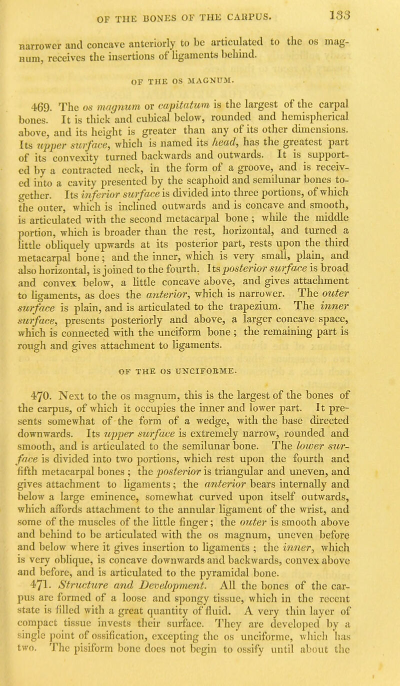 narrower and concave anteriorly to be articulated to the os mag- num, receives the insertions of ligaments behind. OF THE os MAGNUM. 469. The us magnum or capitntum is the largest of the carpal bones. It is thick and cubical below, rounded and hemispherical above, and its height is greater than any of its other dimensions. Its upper surface^ which is named its hea,d^ has the greatest part of its convexity turned backwards and outwards. It is support- ed by a contracted neck, in the form of a groove, and is receiv- ed into a cavity presented by the scaphoid and semilunar bones to- t^ether. Its inferior surface is divided into three portions, of which the outer, which is inclined outwards and is concave and smooth, is articulated with the second metacarpal bone ; while the middle portion, which is broader than the rest, horizontal, and turned a little obliquely upwards at its posterior part, rests upon the third metacarpal bone; and the inner, which is very small, plain, and also horizontal, is joined to the fourth. Its posterior surface is broad and convex below, a little concave above, and gives attachment to ligaments, as does the anterior^ which is narrower. The outer surface is plain, and is articulated to the trapezium. The inner surface, presents posteriorly and above, a larger concave space, which is connected with the unciform bone ; the remaining part is rough and gives attachment to ligaments. OF THE os UNCIFOEME. 470. Next to the os magnum, this is the largest of the bones of the carpus, of which it occupies the inner and lower part. It pre- sents somewhat of the form of a wedge, with the base chrected downwards. Its upjier surface is extremely narrow, rounded and smooth, and is articulated to the semilunar bone. The lower sur- face is divided into two portions, which rest upon the fourth and fifth metacarpal bones ; the posterior is triangular and uneven, and gives attachment to ligaments; the anterior bears internally and below a large eminence, somewhat curved upon itself outwards, which affords attachment to the annular ligament of the wrist, and .some of the muscles of the little finger; the outer is smooth above and behind to be articulated with the os magnum, uneven before and below where it gives insertion to ligaments ; the inner, which is very oblique, is concave downwards and backwards, convex above and before, and is articulated to the pyramidal bone. 471. Structure and Development. All the bones of the car- pus are formed of a loose and spongy tissue, which in the recent state is filled with a great quantity of fluid. A very thin layer of compact tissue invests their surface. They are developed by a single point of ossification, excepting the os unciforme, wliicli has two. The pisiform bone does not begin to ossify until about the
