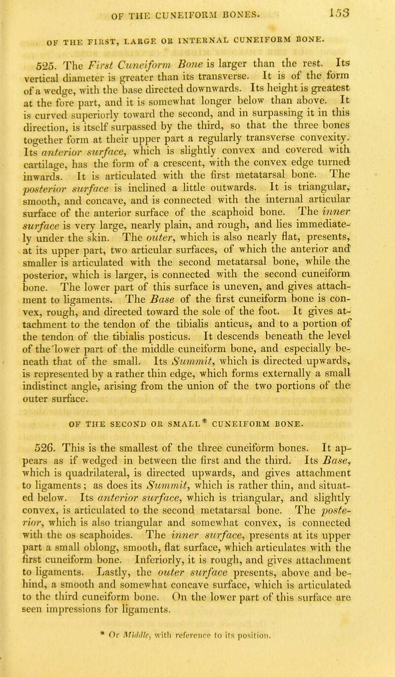 OF THE CUNEIFOU.M BONES. 1.03 OF THE FIUST, I.ARGE OU INTERNAL CUNEIFORM BONE. 525. The First Cuneiform Bone is larger than the rest. Its vertical diameter is greater than its transverse. It is of the form of a wedge, with the base directed downwards. Its height is greatest at the fore part, and it is somewhat longer below than above. It is curved superiorly toward the second, and in surpassing it in this direction, is itself surpassed by the third, so that the three bones together form at their upper part a regularly transverse convexity. Its anterior surface, which is slightly convex and covered with cartilage, has the form of a crescent, with the convex edge turned inwards. It is articulated with the first metatarsal bone. The posterior surface is inclined a little outwards. It is triangular, smooth, and concave, and is connected with the internal articular surface of the anterior surface of the scaphoid bone. The inner surface is very large, nearly plain, and rough, and lies immediate- ly under the skin. The outer, which is also nearly flat, presents, at its upper part, two articular surfaces, of which the anterior and smaller is articulated with the second metatarsal bone, while the posterior, which is larger, is connected with the second cuneiform bone. The lower part of this surface is uneven, and gives attach- ment to ligaments. The Base of the first cuneiform bone is con- vex, rough, and directed toward the sole of the foot. It gives at- tachment to the tendon of the tibialis anticus, and to a portion of the tendon of the tibialis posticus. It descends beneath the level of the'lower part of the middle cuneiform bone, and especially be- neath that of the small. Its Summit, which is directed upwards, is represented by a rather thin edge, which forms externally a small indistinct angle, arising from the union of the two portions of the outer surface. OF THE SECOND OR SMALL* CUNEIFORM BONE. 526. This is the smallest of the three cuneiform bones. It ap- pears as if wedged in between the first and the third. Its Base^ Avhich is quadrilateral, is directed upwards, and gives attachment to ligaments; as does its Summit, which is rather thin, and situat- ed below. Its anterior surface, which is triangular, and slightly convex, is articulated to the second metatarsal bone. The poste- rior, which is also triangular and somewhat convex, is connected with the os scaphoides. The inner surface, presents at its upper part a small oblong, smooth, flat surface, which articulates with the first euneiform bone. Inferiorly, it is rough, and gives attachment to ligaments. Lastly, the outer surface presents, above and be- hind, a smooth and somewhat concave surface, which is articulated to the third cuneiform bone. On the lower part of this surface are seen impressions for ligaments. * Or ^filhIle, with refc'reiicp to its position.