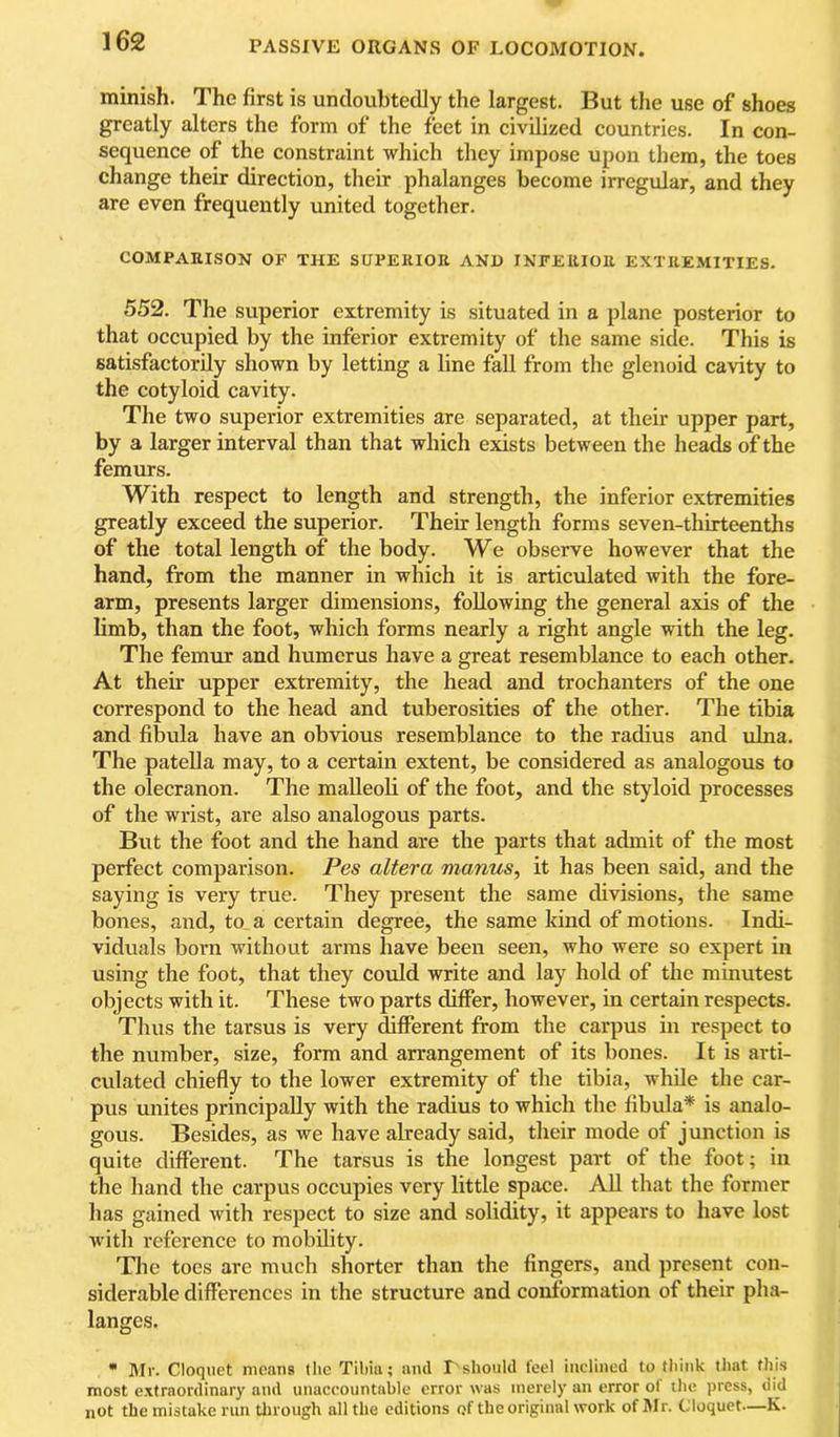 minish. The first is undoubtedly the largest. But the use of shoes greatly alters the form of the feet in civilized countries. In con- sequence of the constraint which they impose upon them, the toes change their direction, their phalanges become irregular, and they are even frequently united together. COMPARISON OF THE SUPERIOR ANU INFERIOR EXTREMITIES. 552. The superior extremity is situated in a plane posterior to that occupied by the inferior extremity of the same side. This is satisfactorily shown by letting a line fall from the glenoid cavity to the cotyloid cavity. The two superior extremities are separated, at their upper part, by a larger interval than that which exists between the heads of the femurs. With respect to length and strength, the inferior extremities greatly exceed the superior. Their length forms seven-thirteenths of the total length of the body. We observe however that the hand, from the manner in which it is articulated with the fore- arm, presents larger dimensions, following the general axis of the limb, than the foot, which forms nearly a right angle with the leg. The femur and humerus have a great resemblance to each other. At their upper extremity, the head and trochanters of the one correspond to the head and tuberosities of the other. The tibia and fibula have an obvious resemblance to the radius and ulna. The patella may, to a certain extent, be considered as analogous to the olecranon. The malleoli of the foot, and the styloid processes of the wrist, are also analogous parts. But the foot and the hand are the parts that admit of the most perfect comparison. Pes altera manus^ it has been said, and the saying is very true. They present the same divisions, the same bones, and, to_a certain degree, the same kind of motions. Indi- viduals born without arras have been seen, who were so expert in using the foot, that they could write and lay hold of the minutest objects with it. These two parts differ, however, in certain respects. Thus the tarsus is very Afferent from the carpus in respect to the number, size, form and arrangement of its bones. It is arti- culated chiefly to the lower extremity of the tibia, while the car- pus unites principally with the radius to which the fibula* is analo- gous. Besides, as we have already said, their mode of junction is quite different. The tarsus is the longest part of the foot; in the hand the carpus occupies very little space. All that the former has gained with respect to size and solidity, it appears to have lost with reference to mobility. Tlie toes are much shorter than the fingers, and present con- siderable differences in the structure and conformation of their pha- langes. • Mr. Cloquet means the Tibia; and I'should feel inclined to think that this most extraordinary and unaccountable error was merely an error of the press, did not the mistake run tlirough all the editions of the original work of Mr. Cloquet—K.