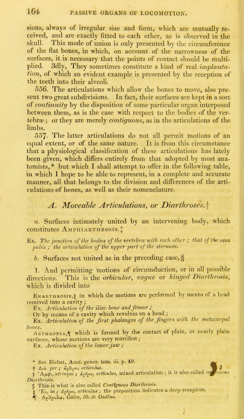 sions, always of irregular size and form, which arc mutually re- ceived, and are exactly fitted to each other, as is observed in the skull. This mode of union is only presented by the circumference of the flat bones, in which, on account of the narrowness of the surfaces, it is necessary that the points of contact should be multi- plied. 3dly, They sometimes constitute a kind of real implanta- tion, of which an evident example is presented by the reception of the teeth into their alveoli. 556. The articulations which allow the bones to move, also pre- sent two great subdivisions. In fact, their surfaces are kept in a sort of continuity by the disposition of some particular organ interposed between them, as is the case with respect to the bodies of the ver- tebrae ; or they are merely contiguous, as in the articulations of the limbs. 557. The latter articulations do not all permit motions of an equal extent, or of the same nature. It is from this circumstance that a physiological classification of these articulations has lately been given, which differs entirely fr*om that adopted by most ana- tomists,* but which I shall attempt to offer in the following table, in which I hope to be able to represent, in a complete and accurate manner, all that belongs to the division and differences of the arti- culations of bones, as well as their nomenclature. A. Moveahle Articulatmis, or Diarthroses.^ a. Surfaces intimately united by an intervening body, which constitutes Amphiarthkosis.J Ex. The junction of the bodies of the vertebra; with each other ; that o f the. ossa pubis ; the articulation of the upper part of the sternum. b. Surfaces not united as in the preceding case,§ 1. And permitting motions of circumduction, or in all possible directions. This is the orbicular, vague or hinged Diarthrosis, which is divided into Enahthrosis,!) in which the motions are performed by means of a head received into a cavity; Ex. Articulation of the iliac bone and femur ; Or by means of a cavity which revolves on a head ; Ex. Articulation of the first phalanges of the fingers with the metacarpal bo7ies. , , • Akthrodia,^ wliicli is fornied by tlio contact of plnin, or iicRTly plain surfaces, whose motions are very manifest; Ex. Articulation of the lower jaw ; ' See Bichat, Anat. gener. tom. iii. p. 49. ^ f A/a per ; agS^ov, urliciilus. V i ^ 'A/ip, uti hiquc ; artlculvs, mixed articulation ; it is also called coglniwus Diurtlirosis. § This is what is also called Conttguous Diarihrosls. II ’El/, in ; af/'juv, articnlus ; the preposition indicates a deep reception. ^ Af9-(cjiia, Galen, lih. dc Ossihus.