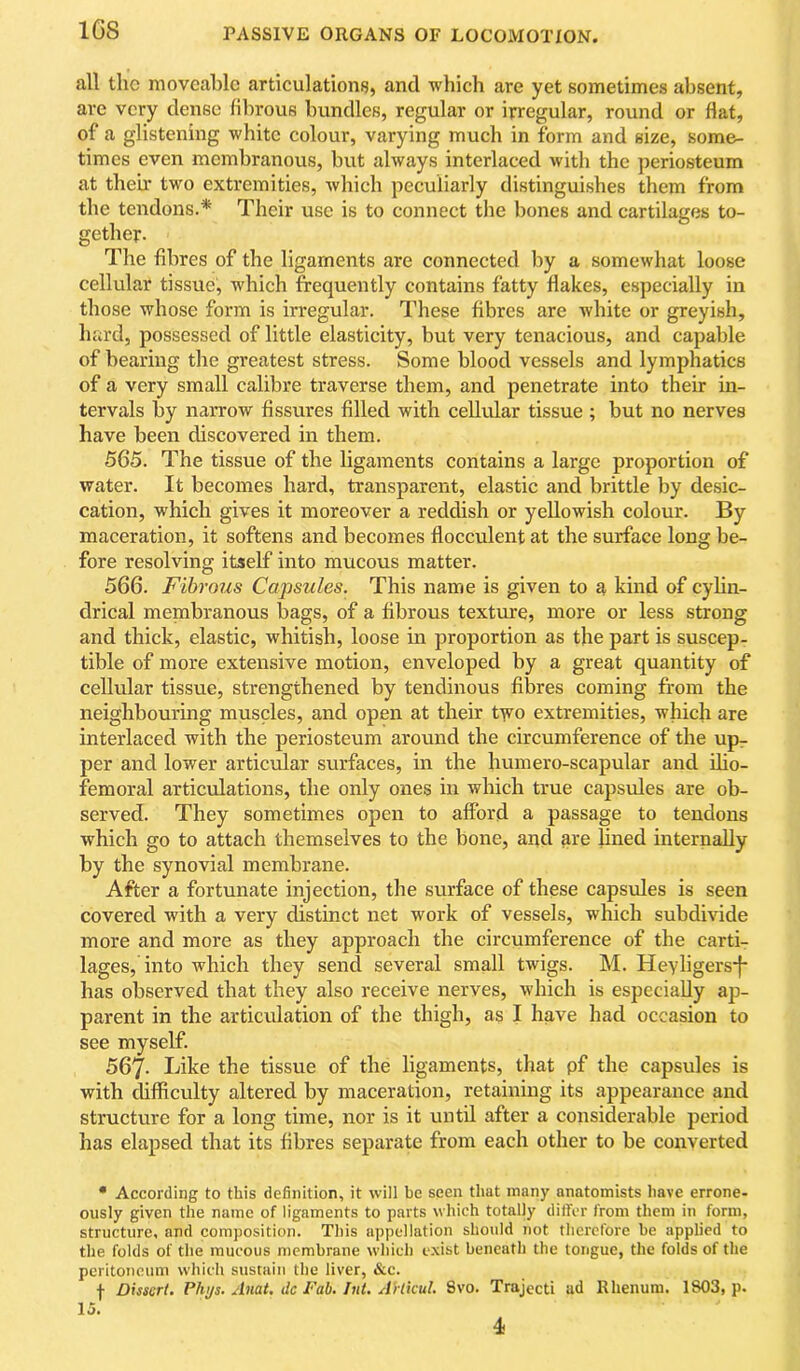 IGS all the moveable articulations, and which are yet sometimes absent, are very dense fibrous bundles, regular or irregular, round or flat, of a glistening white colour, varying much in form and size, some- times even membranous, but always interlaced with the periosteum at theu* two extremities, which peculiarly distinguishes them from the tendons.* Their use is to connect the bones and cartilages to- gether. The fibres of the ligaments are connected by a somewhat loose celkdar tissue, which frequently contains fatty flakes, especially in those whose form is irregular. These fibres are Avhite or greyish, hard, possessed of little elasticity, but very tenacious, and capable of bearing tlie greatest stress. Some blood vessels and lymphatics of a very small calibre traverse them, and penetrate into their in- tervals by narrow fissures filled with cellular tissue ; but no nerves have been discovered in them. 565. The tissue of the ligaments contains a large proportion of water. It becomes hard, transparent, elastic and brittle by desic- cation, which gives it moreover a reddish or yellowish colour. By maceration, it softens and becomes flocculent at the surface long be- fore resolving itself into mucous matter. 566. Fibrous Capsules. This name is given to a kind of cyhn- drical membranous bags, of a fibrous texture, more or less strong and thick, elastic, whitish, loose in proportion as the part is suscep- tible of more extensive motion, enveloped by a great quantity of cellular tissue, strengthened by tendinous fibres coming from the neighbouring muscles, and open at their t^^o extremities, which are interlaced with the periosteum around the circumference of the up^ per and lower articiilar surfaces, in the humero-scapular and dio- femoral articulations, the only ones in which true capsules are ob- served. They sometimes open to afford a passage to tendons which go to attach themselves to the bone, and are lined internally by the synovial membrane. After a fortunate injection, the surface of these capsules is seen covered with a very distinct net work of vessels, which subdivide more and more as they approach the circumference of the carti- lages, into which they send several small twigs. M. Hevligersj- has observed that they also receive nerves, which is especially ap- parent in the articulation of the thigh, as I have had occasion to see myself. 567- Like the tissue of the ligaments, that pf the capsules is with difficulty altered by maceration, retaining its appearance and structure for a long time, nor is it until after a considerable period has elapsed that its fibres separate from each other to be converted * According to this definition, it will be seen that many anatomists have errone- ously given the name of ligaments to parts which totally differ from them in form, structure, and composition. This appellation should not therefore be applied to the folds of the mucous membrane which exist beneath the tongue, the folds of the peritoneum which sustain the liver, &c. f Dissert. Plujs. Anat. ilc Fab. Int. A'rtkul. 8vo. Trajecti ad Rhenum. 1803, p. 15.