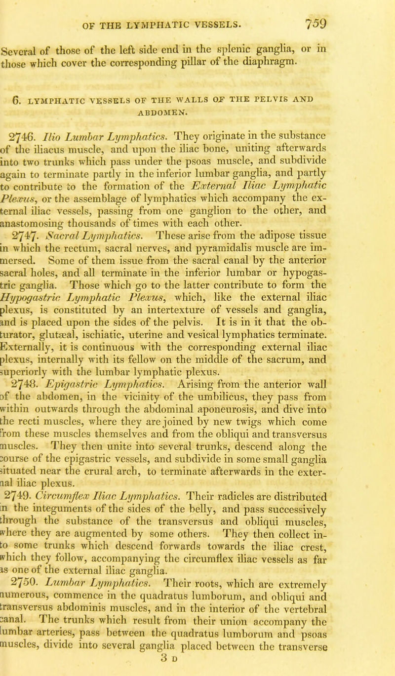 Several of those of the left side end in the splenic ganglia, or in those which cover the corresponding pillar of the diaphragm. 6. LYMPHATIC VESSELS OF THE WALLS OE THE PELVIS AND APDOMEN. 2746. IHo Lumbar Lymphatics. They originate in the substance of the iliacus muscle, and upon the iliac bone, uniting afterwards into two trunks which pass under the psoas muscle, and subdivide again to terminate partly in the inferior lumbar ganglia, and partly to contribute to the formation of the External Iliac Lymjjhatic Plextis, or the assemblage of lymphatics which accompany the ex- ternal iliac vessels, passing from one ganglion to the other, and anastomosing thousands of times with each other. 2747. Sacral Lymphatics. These arise from the adipose tissue in which the rectum, sacral nerves, and pyramidalis muscle are im- mersed. Some of them issue from the sacral canal by the anterior sacral holes, and all terminate in the inferior lumbar or hypogas- tric ganglia. Those which go to the latter contribute to form the Hypogastric lyymphatic Plexus, which, like the external iliac plexus, is constituted by an intertexture of vessels and ganglia, and is placed upon the sides of the pelvis. It is in it that the ob- turator, glutaeal, ischiatic, uterine and vesical lymphatics terminate. Externally, it is continuous with the corresponding external iliac plexus, internally with its fellow on the middle of the sacrum, and superiorly with the lumbar lymphatic plexus. 2748. Epigastric Lymphatics. Arising from the anterior wall of the abdomen, in the vicinity of the umbilicus, they pass from within outwards through the abdominal aponeurosis, and dive into the recti muscles, where they are joined by new twigs which come from these muscles themselves and from the obliqui and transversus muscles. They then unite into several trunks, descend along the course of the epigastric vessels, and subdivide in some small ganglia situated near the crural arch, to terminate afterwards in the exter- nal iliac plexus. 2749. Circumflex Iliac Lymphatics. Their radicles are distributed in the integuments of the sides of the belly, and pass successively through the substance of the transversus and obliqui museles, where they are augmented by some others. They then collect in- to some trunks which descend forwards towards the iliac crest, which they follow, accompanying the circumflex iliac vessels as far IS one of the external iliac gangilia. 2750. Lumbar Lymphatics. Their roots, which are extremely numerous, commence in the quadratus lumborum, and obliqui and transversus abdominis muscles, and in the interior of the vertebral ;anal. The trunks which result from their union accompany the lumbar arteries, pass between the quadratus lumborum and psoas muscles, divide into several ganglia placed between the transverse 3 D