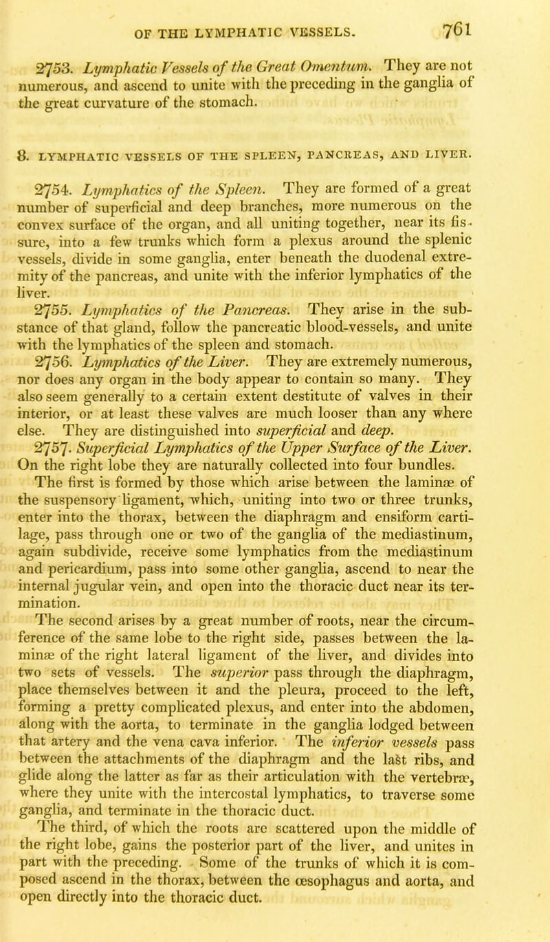 2753. Lymphatic Vessels of the Great Omanturn. They are not numerous, and ascend to unite with the preceding in the ganglia of tlie great curvature of the stomach. 8. LYMPHATIC VESSELS OF THE SPLEEN, PANCREAS, AND LIVER. 2754. Lymphatics of the Spleen. They are formed of a great number of supei*ficial and deep bi'anches, more numerous on the convex surface of the organ, and all uniting together, near its fis - sure, into a few trunks w'hich form a plexus around the splenic vessels, divide in some ganglia, enter beneath the duodenal extre- mity of the pancreas, and unite with the inferior lymphatics of the liver. 2755. Lymphatics of the Pancreas. They arise in the sub- stance of that gland, follow the pancreatic blood-vessels, and unite with the lymphatics of the spleen and stomach. 2756. Lymphatics of the Liver. They are extremely numerous, nor does any organ in the body appear to contain so many. They also seem generally to a certain extent destitute of valves in their interior, or at least these valves are much looser than any where else. They are distinguished into superficial and deep. 2757. Superficial Lymphatics of the Upper Surface of the Liver. On the right lobe they are naturally collected into four bundles. The first is formed by those which arise between the laminae of the suspensory hgament, which, uniting into two or three trxmks, enter into the thorax, between the diaphragm and ensiform carti- lage, pass through one or two of the gangha of the mediastinum, again subdivide, receive some lymphatics from the mediastinum and pericardium, pass into some other ganglia, ascend to near the internal jugular vein, and open into the thoracic duct near its ter- mination. The second arises by a great number of roots, near the circum- ference of the same lobe to the right side, passes between the la- minae of the right lateral ligament of the liver, and divides into two sets of vessels. The superior pass through the diaphragm, place themselves between it and the pleura, proceed to the left, forming a pretty complicated plexus, and enter into the abdomen, along with the aorta, to terminate in the ganglia lodged between that artery and the vena cava inferior. The inferior vessels pass between the attachments of the diaphragm and the laSt ribs, and glide along the latter as far as their articulation with the vertebra?, where they unite with the intercostal lymphatics, to traverse some ganglia, and terminate in the thoracic duct. The third, of which the roots are scattered upon the middle of the right lobe, gains the posterior part of the liver, and unites in part with the preceding. Some of the trunks of which it is com- posed ascend in the thorax, between the oesophagus and aorta, and open directly into the thoracic duct.