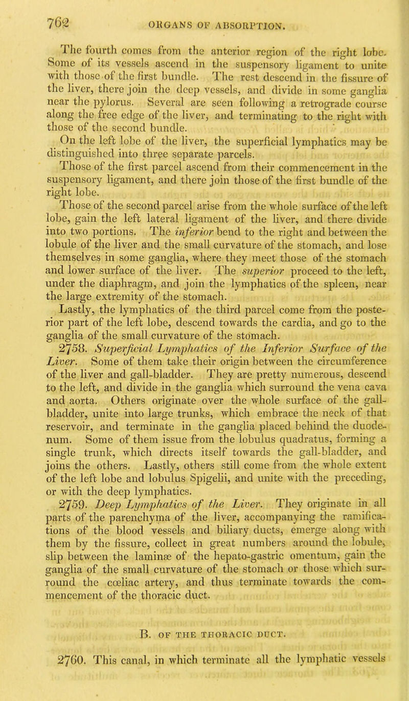 an The fourth comes from the anterior region of the right lobe. Some of its vessels ascend in the suspensory ligament to unite with those of the first bundle. 'J'he rest descend in the fissure of the liver, there join the deep vessels, and divide in some ganglia near the pylorus. Several are seen following a retrograde course along the free edge of the liver, and terminating to the right with those of the second bundle. On the left lobe of the liver, the superficial lymphatics may be distinguished into three separate parcels. Those of the first parcel ascend from their commencement in the suspensory ligament, and there Join those of the first bundle of the right lobe. Those of the second parcel arise from the whole surface of the left lobe, gain the left lateral ligament of the liver, and there divide into two portions. The inferior bend to the right and between the lobule of the liver and the small curvature of the stomach, and lose themselves in some ganglia, where they meet those of the stomach and lower surface of the liver. The superior proceed to the left, under the diaphragm, and join the lymphatics of the spleen, near the large extremity of the stomach. Lastly, the lymphatics of the third parcel come from the poste- rior part of the left lobe, descend towards the cardia, and go to the ganglia of the small curvatcrre of the stomach. 2758. Superficial Lymphatics of the Inferior Surface of the Liver. Some of them take their origin between the circumference of the liver and gall-bladder. They are pretty numerous, descend to the left, and divide in the gangba which surround the vena cava and aorta. Others originate over the whole surface of the gall- bladder, unite into large trunks, which embrace the neck of that reservoir, and terminate in the ganglia placed behind the duode- num. Some of them issue from the lobulus quadratus, forming a single trunk, which directs itself towards the gall-bladder, and joins the others. Lastly, others still come from the whole extent of the left lobe and lobulus Spigebi, and unite with the preceding, or with the deep lymphatics. 2759. Deep Lynvphatics of the Livei\ They originate in all parts of the parenchyma of the liver, accompanying the ramificji- tions of the blood vessels and biliary ducts, emerge along with them by the fissure, collect in great numbers araund the lobide, slip between the laminae of the hepato-gastric omentum, gain the cfanelia of the small curvature of the stomach or those which siu- round the coeliac artery, and thus terminate towards the com- mencement of the thoracic duct. B. OF THE THOIIACIC UUCT. 276O. This canal, in which terminate all the lymphatic vessels