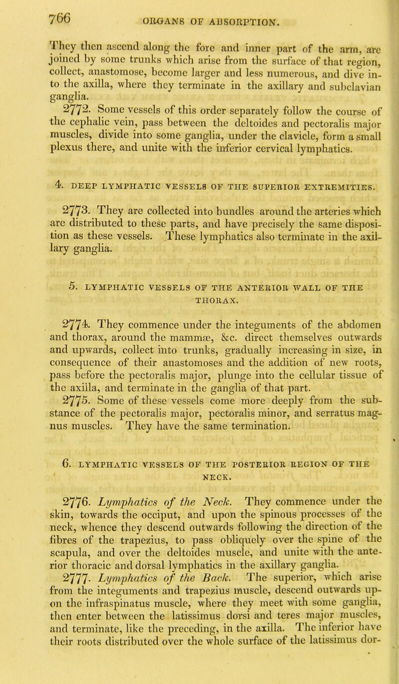 They then ascend along the fore and inner part of the arm, are joined by some trunks which arise from the surface of that region, collect, anastomose, become larger and less numerous, and dive in- to the axilla, where they terminate in the axillary and subclavian ganglia. 2772. Some vessels of this order separately follow the course of the cephalic vein, pass between the deltoides and pectoralis major muscles, divide into some ganglia, under the clavicle, form a small plexus there, and unite with the inferior cervical lymphatics. 4. DEEP LYMPHATIC VESSELS OF THE SUPEHIOR EXTREMITIES. 2773. They are collected into bundles around the arteries which are distributed to these parts, and have precisely the same disposi- tion as these vessels. These lymphatics also terminate in the axil- lary ganglia. 5. LYMPHATIC VESSELS OF THE ANTERIOR WALL OF THE THORAX. 27741. They commence under the integuments of the abdomen and thorax, around the mammae, &c. direct themselves outwards and upwards, collect into trunks, gradually increasing in size, in consequence of their anastomoses and the addition of new roots, pass before the pectoralis major, plunge into the cellular tissue of the axilla, and terminate in the ganglia of that part. 2775. Some of these vessels come more deeply from the sub- stance of the pectoralis major, pectoralis minor, and serratus mag- nus muscles. They have the same termination. 6. LYMPHATIC VESSELS OF THE POSTERIOR REGION OF THE NECK. 2776- Lymphatics of the Neck. They commence under the skin, towards the occiput, and upon the spinous processes of the neck, whence they descend outwards following the direction of the fibres of the trapezius, to pass obliquely over the spine of the scapula, and over the deltoides muscle, and unite with the ante- rior thoracic and dorsal lymphatics in the axillary ganglia. 2777- Lymphatics of the Back. The superior, which arise from the integuments and trapezius muscle, descend outwards up- on the infraspinatus muscle, where they meet with some ganglia, then enter between the latissimus dorsi and teres major niuscles, and terminate, like the preceding, in the axilla. The inferior have their roots distributed over the whole surface of the latissimus dor-
