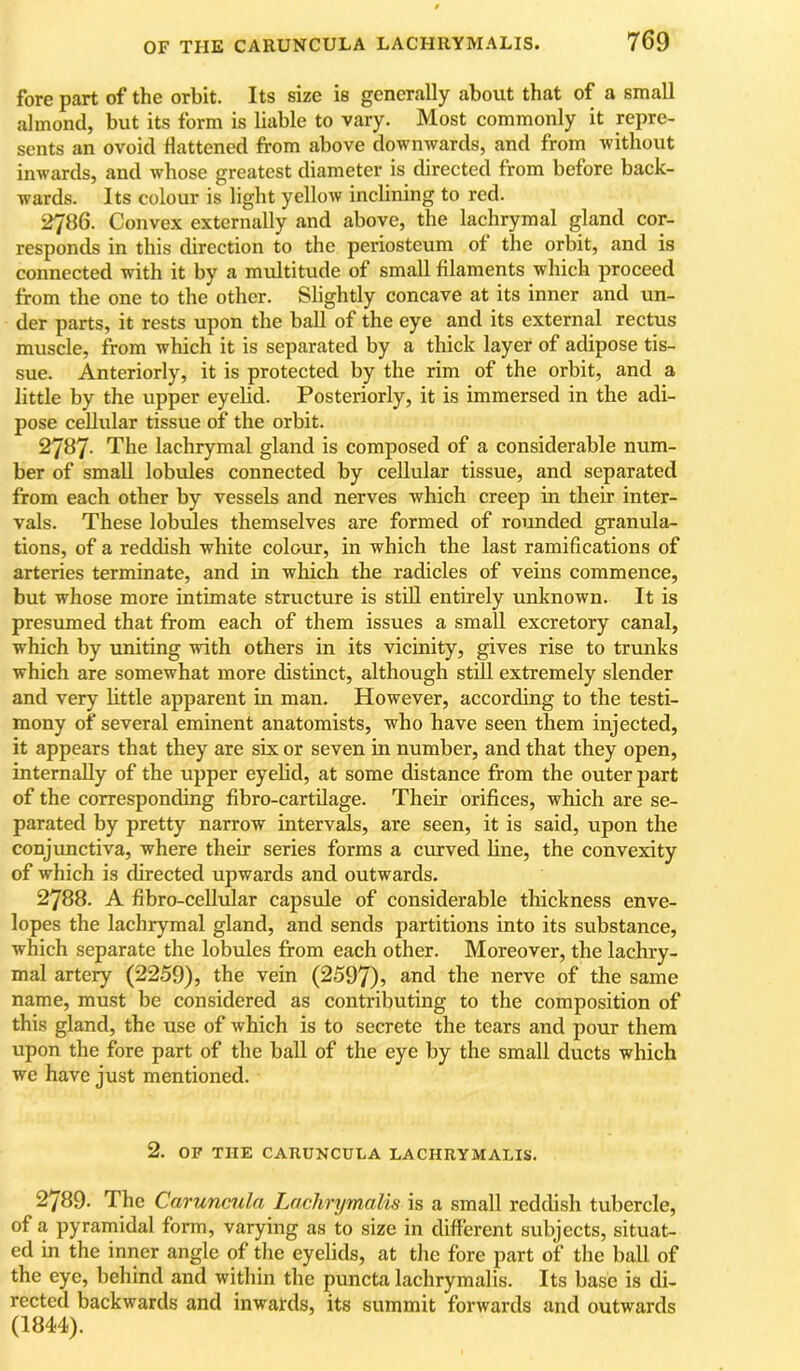 fore part of the orbit. Its size is generally about that of a small almond, but its form is liable to vary. Most commonly it repre- sents an ovoid flattened from above downwards, and from without inwards, and whose greatest diameter is directed from before back- wards. Its colour is light yellow inelining to red. 2786. Convex externally and above, the lachrymal gland cor- responds in this direction to the periosteum of the orbit, and is connected with it by a multitude of small filaments which proceed from the one to the other. Slightly concave at its inner and un- der parts, it rests upon the ball of the eye and its external rectus muscle, from which it is separated by a thick layer of adipose tis- sue. Anteriorly, it is protected by the rim of the orbit, and a little by the upper eyelid. Posteriorly, it is immersed in the adi- pose cellular tissue of the orbit. 2787- The lachrymal gland is composed of a considerable num- ber of small lobules connected by cellular tissue, and separated from each other by vessels and nerves which creep in their inter- vals. These lobules themselves are formed of rounded granula- tions, of a reddish white colour, in which the last ramifications of arteries terminate, and in which the radicles of veins commence, but whose more intimate structure is stdl entirely unknown. It is presumed that from each of them issues a small excretory canal, which by uniting with others in its vicinity, gives rise to trunks which are somewhat more distinct, although stiU extremely slender and very httle apparent in man. However, according to the testi- mony of several eminent anatomists, who have seen them injected, it appears that they are six or seven in number, and that they open, internally of the upper eyehd, at some distance from the outer part of the corresponding fibro-cartilage. Their orifices, which are se- parated by pretty narrow intervals, are seen, it is said, upon the conjunctiva, where their series forms a curved fine, the convexity of which is directed upwards and outwards. 2788. A fibro-cellular capsule of considerable thickness enve- lopes the lachrymal gland, and sends partitions into its substance, which separate the lobules from each other. Moreover, the lachry- mal artery (2259), the vein (2597)> the nerve of the same name, must be considered as contributing to the composition of this gland, the use of which is to secrete the tears and pour them upon the fore part of the ball of the eye by the small ducts which we have just mentioned. 2. OF THE CARUNCULA LACHRYMALIS. 2789. The Caruncula Lachrymalis is a small reddish tubercle, of a pyramidal form, varying as to size in different subjects, situat- ed in the inner angle of the eyelids, at the fore part of the ball of the eye, behind and within the puncta lachrymalis. Its base is di- rected backwards and inwatds, its summit forwards and outwards (1844).