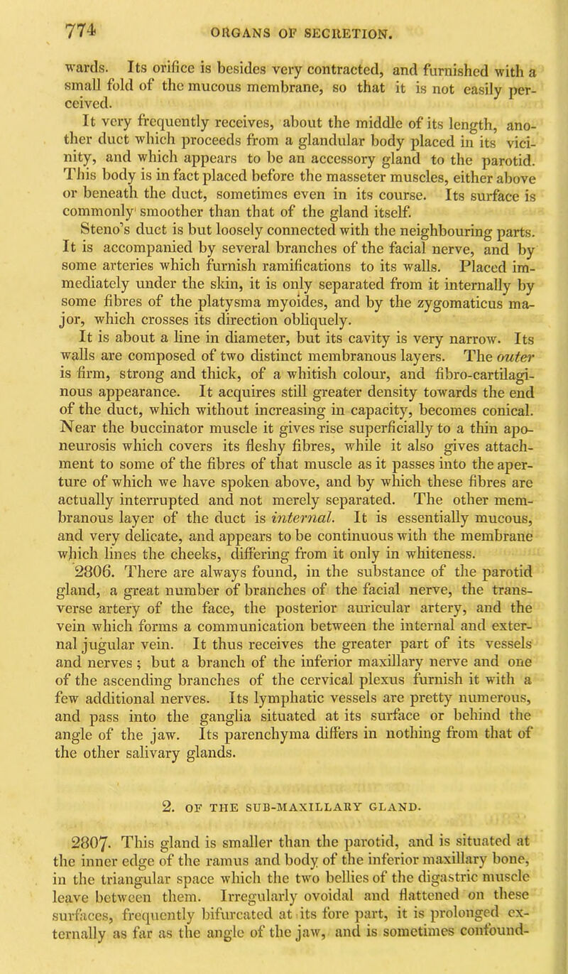 wards. Its orifice is besides very contracted, and furnished with a small fold of the mucous membrane, so that it is not easily per- ceived. It very frequently receives, about the middle of its length, ano- ther duct which proceeds from a glandular body placed in its vici- nity, and which appears to be an accessory gland to the parotid. This body is in fact placed before the masseter muscles, either above or beneath the duct, sometimes even in its course. Its surface is commonly smoother than that of the gland itself. Steno’s duct is but loosely connected with the neighbouring parts. It is accompanied by several branches of the facial nerve, and by some arteries which furnish ramifications to its walls. Placed im- mediately under the skin, it is only separated from it internally by some fibres of the platysma myoides, and by the zygomaticus ma- jor, which crosses its direction obliquely. It is about a line in diameter, but its cavity is very narrow. Its walls are composed of two distinct membranous layers. The outei’ is firm, strong and thick, of a whitish colour, and fibro-cartdagi- nous appearance. It acquires still greater density towards the end of the duct, which without increasing in capacity, becomes conical. Near the buccinator muscle it gives rise superficially to a thin apo- neurosis which covers its fleshy fibres, while it also gives attach- ment to some of the fibres of that muscle as it passes into the aper- ture of which we have spoken above, and by which these fibres are actually interrupted and not merely separated. The other mem- branous layer of the duct is internal. It is essentially mucous, and very delicate, and appears to be continuous with the membrane which lines the cheeks, differing from it only in whiteness. 2806. There are always found, in the substance of the parotid gland, a great number of branches of the facial nerve, the trans- verse artery of the face, the posterior auricular artery, and the vein which forms a communication between the internal and exter- nal jugular vein. It thus receives the greater part of its vessels and nerves ; but a branch of the inferior maxillary nerve and one of the ascending branches of the cervical plexus furnish it with a few additional nerves. Its lymphatic vessels are pretty numerous, and pass into the ganglia situated at its surface or behind the angle of the jaw. Its parenchyma differs in nothing from that of the other salivary glands. 2. OF THE SUB-MAXILLARY GLAND. 2807- This gland is smaller than the parotid, and is situated at the inner edge of the ramus and body of the inferior maxillary bone, in the triangular space which the two bellies of the digastric muscle leave between them. Irregularly ovoidal and flattened on these surfaces, frequently bifurcated at its fore part, it is prolonged ex- ternally as far as the angle of the jaw, and is sometimes confound-