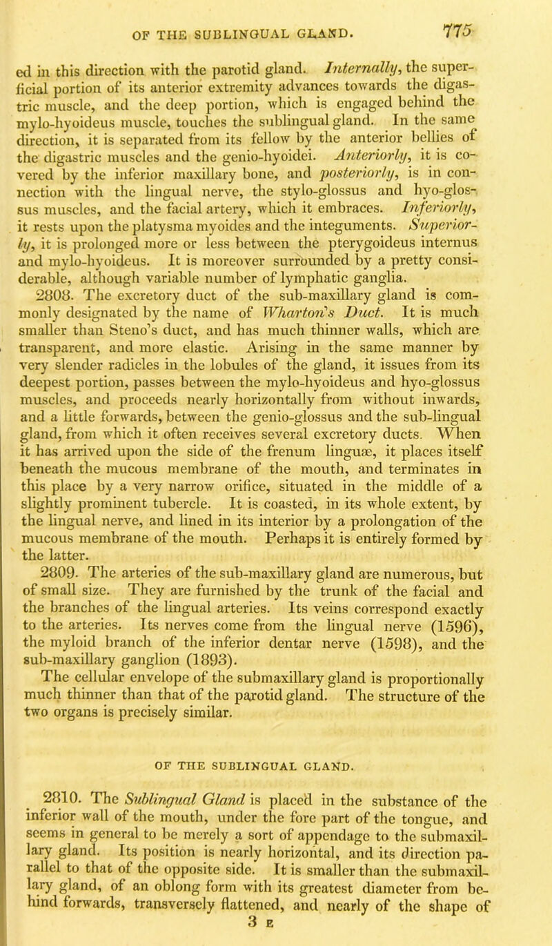 OF THE SUBLINGUAL GLAND. 7T5 ed in this direction with the parotid gland. Internally, the super- ficial portion of its anterior extremity advances towards the digas- tric muscle, and the deep portion, which is engaged behind the mylo-hyoideus muscle, touches the sublingual gland. In the same direction, it is separated from its fellow by the anterior bellies of the digastric muscles and the genio-hyoidei. Anteriorly, it is co- vered by the inferior maxillary bone, and posteriorly, is in con- nection with the lingual nerve, the stylo-glossus and hyo-glos- sus muscles, and the facial artery, which it embraces. Inferiorly, it rests upon the platysma myoides and the integuments. Superior- ly, it is prolonged more or less between the pterygoideus internus and mylo-hyoideus. It is moreover surrounded by a pretty consi- derable, although variable number of lymphatic ganglia. 2808. The excretory duct of the sub-maxillary gland is com- monly designated by the name of Whartoii's Duct. It is much smaller than Steno’s duct, and has much thinner walls, which are transparent, and more elastic. Arising in the same manner by very slender radicles in the lobules of the gland, it issues from its deepest portion, passes between the mylo-hyoideus and hyo-glossus muscles, and proceeds nearly horizontally from without inwards, and a httle forwards, between the genio-glossus and the sub-lingual gland, from which it often receives several excretory ducts. When it has arrived upon the side of the frenum linguae, it places itself beneath the mucous membrane of the mouth, and terminates in this place by a very narrow orifice, situated in the middle of a slightly prominent tubercle. It is coasted, in its whole extent, by the lingual nerve, and lined in its interior by a prolongation of the mucous membrane of the mouth. Perhaps it is entirely formed by the latter. 2809. The arteries of the sub-maxUlary gland are numerous, but of small size. They are furnished by the trunk of the facial and the branches of the lingual arteries. Its veins correspond exactly to the arteries. Its nerves come from the lingual nerve (1596), the myloid branch of the inferior dentar nerve (1598), and the sub-maxillary ganglion (1893). The cellular envelope of the submaxillary gland is proportionally much thinner than that of the parotid gland. The structure of the two organa is precisely similar. OF THE SUBLINGUAL GLAND. 2810. The Sublingual Gland is placed in the substance of the inferior wall of the mouth, under the fore part of the tongue, and seems in general to be merely a sort of appendage to the submaxil- gland. Its position is nearly horizontal, and its direction pa- rallel to that of the opposite side. It is smaller than the submaxil- la.ry gland, of an oblong form with its greatest diameter from be- hind forwards, transversely flattened, and nearly of the shape of