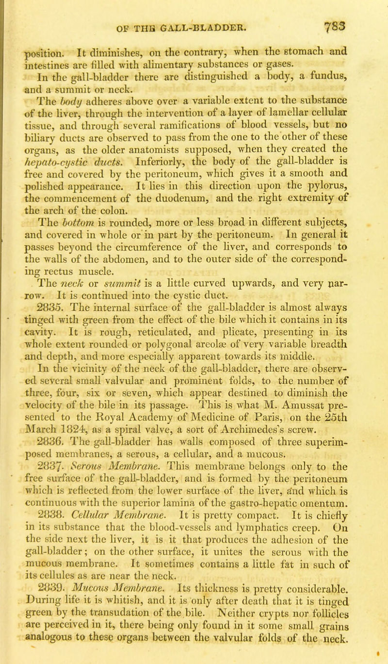 OF THIS GALL-BLADDER. 7^3 position. It diminishes, on the contrary, when the stomach and intestines are tilled with alimentary substances or gases. In the gall-bladder there are distinguished a body, a fundus, and a summit or neck. The My adheres above over a variable extent to the substance of the liver, through the intervention of a layer of lamellar cellular tissue, and through several ramifications of blood vessels, but no biliary ducts are observed to pass from the one to the other of these organs, as the older anatomists supposed, when they created the hepato-cystic ducts. Inferiorly, the body of the gall-bladder is free and covered by the peritoneum, which gives it a smooth and polished appearance. It lies in this direction upon the pylorus, the commencement of the duodenum, and the right extremity of the arch of the colon. The bottom is rounded, more or less broad in different subjects, and covered in whole or in part by the peritoneum. In general it passes beyond the circumference of the liver, and corresponds to the walls of the abdomen, and to the outer side of the correspond- ing rectus muscle. The neck or summit is a little curved upwards, and very nar- row. It is continued into the cystic duct. 2835. The internal surface of the gall-bladder is almost always tinged with green from the effect of the bile which it contains in its cavity. It is rough, reticulated, and plicate, presenting in its whole extent rounded or polygonal areolm of very variable breadth and depth, and more especially apparent towards its middle. In the vicinity of the neck of the gall-bladder, there are observ- ed several small valvular and prominent folds, to the number of three, four, six or seven, which appear destined to diminish the velocity of the bile in its passage. This is what M. Amussat pre- sented to the Royal Academy of Medicine of Paris, on the 25th March 1824, as a spiral valve, a sort of Archimedes’s screw. 2836. The gall-bladder has walls composed of three superim- posed membranes, a serous, a cellular, and a mucous. 2837- Sermes Membrane. This membrane belongs only to the free surface of the gall-bladder, and is formed by the peritoneum which is reflected from the lower surface of the liver, and which is continuous with the superior lamina of the gastro-hepatic omentum. 2838. Cellular Membrane. It is pretty compact. It is cliiefly in its substance that the blood-vessels and lymphatics creep. On the side next the liver, it is it that produces the adliesion of the gall-bladder; on the other surface, it unites the serous with the mucous membrane. It sometimes contains a little fat in such of its cellules as are near the neck. 2839. Mucous Membrane. Its thickness is pretty considerable. During life it is whitish, and it is only after death that it is tinged green by the transudation of the bile. Neither crypts nor follicles are perceived in it, there being only found in it some small grains analogous to these organs between the valvular folds of the neck.