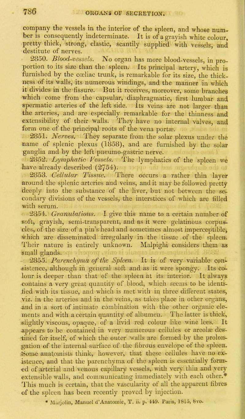 company the vessels in the interior of the spleen, and whose num- ber is consequently indeterminate. It is of a grayish white colour, pretty thick, strong, clastic, scantily supplied with vessels, and destitute of nerves. 2d50. Blood-vessels. No organ has more blood-vessels, in pro- portion to its size than the spleen. Its principal artery, which is furnished by the coeliac trunk, is remarkable for its size, the thick- ness of its walls, its numerous windings, and the manner in which it divides in the fissure. But it receives, moreover, some branches which come from the capsular, diaphragmatic, first lumbar and spermatic arteries of the left side. Its veins are not larger than the arteries, and are especially remarkable for the thinness and extensibility of their Walls. They have no internal valves, and form one of the princip£vl roots of the vena portae. 2851. Nerves. They separate from the solar plexus under the name of splenic plexus (1858), and are furnished by the solar ganglia and by the left pneumo-gastric nerve. 2852. Lymphatic Vessels. The lymphatics of the spleen we have already described (2754). 2853. Cellular Tissue. There occurs a rather tliin layer around the splenic arteries and veins, and it may be followed pretty deeply into the substance of the hver, but not between the se- condary divisions of the vessels, the interstices of which are filled with serum. 2854. Granulations. I give this name to a certain number of soft, grayish, semi-transparent, and as it were gelatinous corpus- cles, of the size of a pin’s head and sometimes almost imperceptible, which are disseminated irregularly in the tissue of the spleen. Their nature is entirely unknown. Malpighi considers tliem as su)all glands. 2855. Parenchyma of the Spleen. It is of very variable con- sistence, although in general soft and as it were spongy. Its co- lour is deeper than that of the spleen at its interior. It always contains a very great quantity of blood, which seems to be identi- fied with its tissue, and which is met with in three dilfereut states, viz. in the arteries and in the veins, as takes place in other organs, and in a sort of intimate combination with the other organic ele- ments and with a certain quantity of albumen. The latter is thick, slightly viscous, opaque, of a livid red colour like wine lees. It appears to be contained in very numerous cellules or areolae des- tined for itself, of which the outer walls are formed by the prolon- gation of the internal surface of the fibrous envelope of the spleen. iSome anatomists think, however, that these cellules have no ex- istence, and that the parenchyma of the spleen is essentially form- ed of arterial and venous capillary vessels, with very thin and very extensible walls, and communicating immediately with each other.* 'I'liis much is certain, that the vascularity of all the apparent fibres of the spleen has been recently proved by injection. • Marjolin, Manuel d’Anatomic, T. ii. p. 449. Paris, 1815, 6vo.