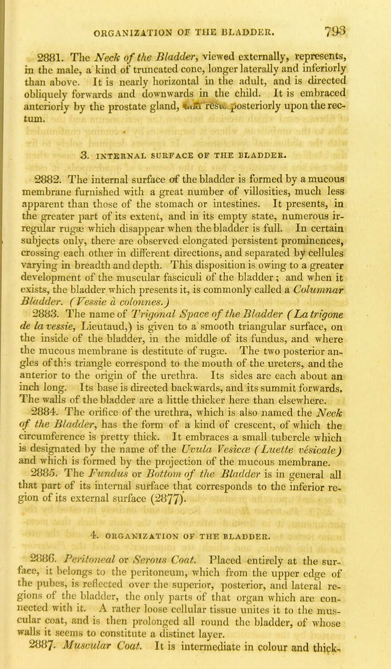 I OllGANIZATlON OF THE BLADDER. 793 [ 2881. The iVecA 0/Me viewed externally, represents, ; in the male, a kind of truncated cone, longer laterally and inferiorly ' than above. It is nearly horizontal in the adult, and is directed \ obliquely forwards and downwards in the child. It is embraced \ anteriorly by the prostate gland, r'6§tt>.,posteriorly upon the rec- ' turn. 3. IXTEUNAL SURFACE OF THE BLADDER. 2882. The internal surface of the bladder is formed by a mucous membrane furnished with a great number of villosities, much less apparent than those of the stomach or intestines. It presents, in the greater part of its extent, and in its empty state, numerous ir- regular ruga3 which disappear when the bladder is full. In certain subjects only, there are observed elongated persistent prominences, crossing each other in chfferent directions, and separated by cellules varying in breadth and depth. This disposition is owing to a greater development of the muscular fasciculi of the bladder; and when it exists, the bladder which presents it, is commonly called a Columnar Bladder. ( Vessie d colonnes.) 2883. The name of Trigonal Space of the Bladder (La trigone de la vessie, Lieutaud,) is given to a smooth triangular surface, on the inside of the bladder, in the middle of its fundus, and where the mucous membrane is destitute of rugee. The two posterior an- gles of this triangle correspond to the mouth of the ureters, and the anterior to the origm of the urethra. Its sides are each about an inch long. Its base is directed backwards, and its summit forwards. The walls of the bladder are a little thicker here than elsewhere. 2884. The orifice of the urethra, which is also named the Neck of the Bladder, has the form of a kind of crescent, of which the circumference is pretty thick. It embraces a small tubercle which is designated by the name of the Uvula Vesicce (Luette vesicale) and which is formed by the projection of the mucous membrane. 2885. The Fundus or Bottom of the Bladder is in general all that part of its internal surface that corresponds to the inferior re- gion of its external surface (2877)- 4. ORGAXIZATION OF THE BLADDER. 2886. Peritoneal or Serous Coat. Placed entirely at the sur- face, it belongs to the peritoneum, which from the upper edge of the pubes, is reflected over the superior, posterior, and lateral re- gions of the bladder, the only parts of that organ which are con- nected with it. A leather loose cellular tissue unites it to the mus- cular coat, and is then prolonged all round the bladder, of whose walls it seems to constitute a di.stinct layer. 2887. Muscular Coat. It is intermediate in colour and thick-i