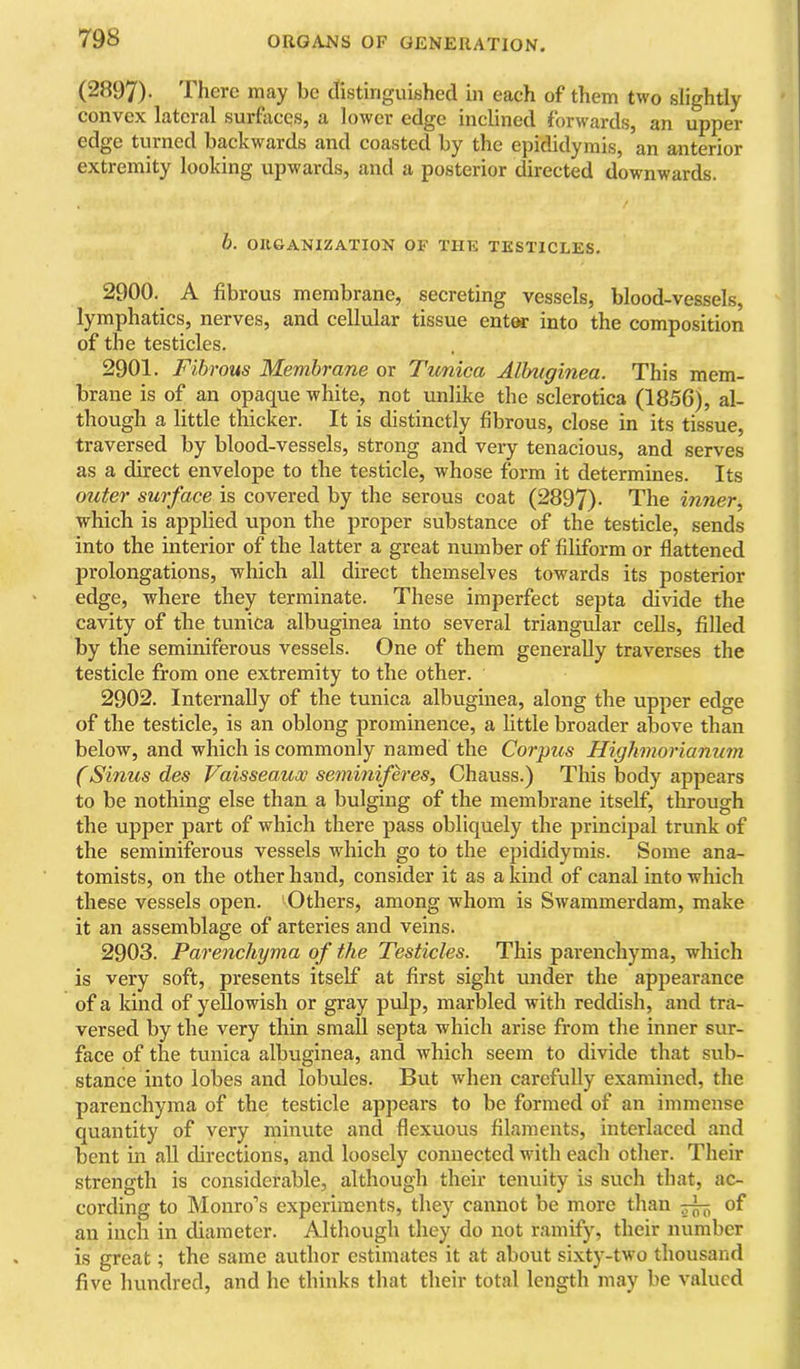 (2897)- There may be tlistiriguished in each of them two slightly convex latcial surfacQSj a lower edge inclined lorwardsj an upper edge turned backwards and coasted by the epididymis, an anterior extremity looking upwards, and a posterior directed downwards. h. OllGANXZATION OF THE TESTICLES. 2900. A fibrous membrane, secreting vessels, blood-vessels, lymphatics, nerves, and cellular tissue entw into the composition of the testicles. 2901. Fibrous Membrane or Tunica Albuginea. This mem- brane is of an opaque white, not unlike the sclerotica (1856), al- though a little thicker. It is distinctly fibrous, close in its tissue, traversed by blood-vessels, strong and very tenacious, and serves as a direct envelope to the testicle, whose form it determines. Its outer surface is covered by the serous coat (2897). The inner which is applied upon the proper substance of the testicle, sends into the interior of the latter a great number of filiform or flattened prolongations, which all direct themselves towards its posterior edge, where they terminate. These imperfect septa divide the cavity of the tunica albuginea into several triangular cells, filled by the seminiferous vessels. One of them generally traverses the testicle from one extremity to the other. 2902. Internally of the tunica albuginea, along the upper edge of the testicle, is an oblong prominence, a little broader above than below, and which is commonly named the Corpus Highmorianum (Sinus des Vaisseaux seminiferes, Chauss.) This body appears to be nothing else than a bulging of the membrane itself, through the upper part of which there pass obliquely the principal trunk of the seminiferous vessels which go to the epididymis. Some ana- tomists, on the other hand, consider it as a kind of canal into which these vessels open. Others, among whom is Swammerdam, make it an assemblage of arteries and veins. 2903. Parenchyma of the Testicles. This parenchyma, which is very soft, presents itself at first sight under the appearance of a kind of yellowish or gray pulp, marbled with reddish, and tra- versed by the very thin small septa which arise from the inner sur- face of the tunica albuginea, and which seem to divide that sub- stance into lobes and lobules. But when carefully examined, the parenchyma of the testicle appears to be formed of an immense quantity of very minute and flexuous filaments, interlaced and bent in all directions, and loosely connected with each other. Their strength is considerable, although their tenuity is such that, ac- cording to Monro’s experiments, they cannot be more than of an inch in diameter. Although they do not ramify, their number is great; the same author estimates it at about si.xty-two thousand five hundred, and he thinks that their total length may be valued