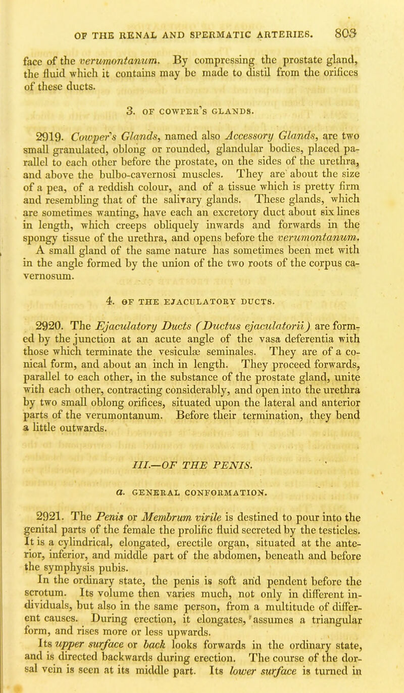 face of the verumontanum. By compressing the prostate gland, the fluid which it contains may be made to distil from the orifices of these ducts. 3. OF COWPKIl’s GLANDS. 2919. Cmvper's Glands, named also Accessory Glands, are two small granulated, obloiig or rounded, glandular bodies, placed pa- rallel to each other before the prostate, on the sides of the urethra, and above the bulbo-cavernosi muscles. They are' about the size of a pea, of a reddish colour, and of a tissue which is pretty firm and resembling that of the salivary glands. These glands, which are sometimes wanting, have each an excretory duct about six lines in length, which creeps obliquely inwards and forwards in the spongy tissue of the urethra, and opens before the verumontanum. A small gland of the same nature has sometimes been met with in the angle formed by the union of the two roots of the corpus ca- vernosum. 4. OF THE EJACULATORY DUCTS. 2920. The Ejaculatory Ducts (Ductus ejaculatorii) are form- ed by the junction at an acute angle of the vasa deferentia with those which terminate the vesiculae seminales. They are of a co- nical form, and about an inch in length. They proceed forwards, parallel to each other, in the substance of the prostate gland, unite with each other, contracting considerably, and open into the urethra by two small oblong orifices, situated upon the lateral and anterior parts of the verumontanum. Before their termination, they bend a little outwards. III.—OF THE PENIS, a. GENERAL CONFORMATION. 2921. The Penis or Membrum virile is destined to pour into the genital parts of the female the prolific fluid secreted by the testicles. It is a cylindrical, elongated, erectile organ, situated at the ante- rior, inferior, and middle part of the abdomen, beneath and before the symphysis pubis. In the ordinary state, the penis is soft arid pendent before the scrotum. Its volume then varies much, not only in different in- dividuals, but also in the same person, from a multitude of differ- ent causes. During erection, it elongates,' assumes a triangular form, and rises more or less upwards. Its upper surface or hack looks forwards in the ordinary state, and is directed backwards during erection. The course of the dor- sal vein is seen at its middle part. Its lower surface is turned in