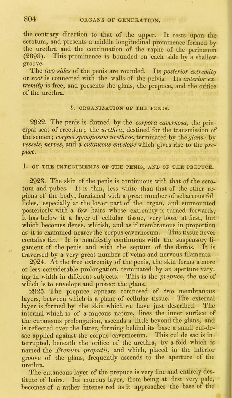 the contrary direction to that of the upper. It rests upon the scrotum, and presents a middle longitudinal prominence formed by the urethra and the continuation of the raphe of the perinmum (2893). This prominence is bounded on each side by a shallow groove. The two sides of the penis are rounded. Its posterior extremity or root is connected with the walls of the pelvis. Its anterior ex- tremity is free, and presents the glans, the prepuce, and the orifice of the urethra. h. ORGANIZATION OF THE PENIS. 2922. The penis is formed by the corpora cavernosa, the prin- cipal seat of erection; the urethra, destined for the transmission of the semen; corpus spongiosum iirethreB,tcxmmdi.tc(\.hy the glans; by vessels, neiwes, and a cutaneous envelope which gives rise to the pre- puce. 1. OF THE INTEGUMENTS OF THE PENIS, AND OF THE PREPUCE. 2923. The skin of the penis is continuous with that of the scro- tum and pubes. It is thin, less white than that of the other re- gions of the body, furnished with a great number of sebaceous fol- licles, especially at the lower part of the organ, and surmounted posteriorly with a few hairs whose extremity is turned forwards, it has below it a layer of cellular tissue, very loose at first, but which becomes dense, whitish, and as if membranous in proportion as it is examined nearer the corpus cavernosum. This tissue never contains fat. It is manifestly continuous with the suspensory li- gament of the penis and with the septum of the dartos. It is traversed by a very great number of veins and nervous filaments. 2924. At the free extremity of the penis, the skin forms a more or less considerable prolongation, terminated by an aperture vary- ing in width in different subjects. This is the prepuce, the use of which is to envelope and protect the glans. 2925. The prepuce appears composed of two membranous layers, between which is a plane of cellular tissue. The external layer is formed by the skin which we have just described. The internal which is of a mucous nature, lines the inner surface of the cutaneous prolongation, ascends a little beyond the glans, and is reflected over the latter, forming behind its base a small cul-de- sac applied against the corpus cavernosum. This cul-de-sac is in- terrupted, beneath the orifice of the urethra, by a fold which is named the Frenum preputii, and which, placed in the inferior groove of the glans, frequently ascends to the aperture of the urethra. The cutaneous layer of the prepuce is very fine and entirely des- titute of hairs. Its mucous layer, from being at first very pale, becomes of a rather intense rca as it .approaches the base of the