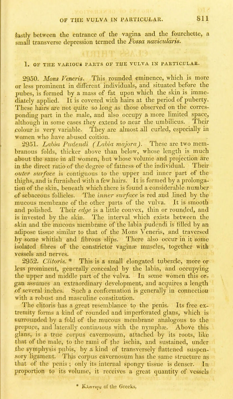 OF THE VULVA IN FAllTICULAR. iastfy between the entrance of the vagina and the fourchette, a small transverse depression termed the l^ossa navicularis. 1. OF THE VARIOUS PARTS OF THE VULVA IN PARTICULAR. 2950. Mons Veneris. This rounded eminence, which is more or less prominent in different individuals, and situated before the pubes, is formed by a mass of fat upon wluch the skin is imme- diately applied. It is covered with hairs at the period of puberty. These hairs are not quite so long as those observed on the corres- ponding part in the male, and also occupy a more limited space,, although in some cases they extend to near the umbilicus. Their colour is very variable. They are almost all curled, especially in women wlio have abused coition. 2951. Labia Pudendi (Labia majora). These arc two mem- branous folds, thicker above than below, whose length is much about the same in aU women, but whose volume and projection are in the direct ratio of the degree of fatness of the individual. Their miter surface is contiguous to the upper and inner part of the thighs, and is furnished with a few hahs. It is formed by a prolonga- tion of the skin, beneath wliich there is found a considerable numbep of sebaceous follicles. The inner surface is red and lined by the mucous membrane of the other parts of the vulva. It is smooth and pohshed. Their edge is a little convex, thin or rounded, and is invested by the skin. The interval which exists between the skin and the mucous membrane of the labia pudendi is filled by an adipose tissue similar to that of the Mons Veneris, and traversed by some whitish and fibrous slips. There also occur in it some isolated fibres of the constrictor vaginae muscles, together with vessels and nerves. 2952. Clitoris. * This is a small elongated tuberdc, more or less prominent, generally concealed by the labia, and occupying the upper and middle part of the vulva. In some women this or- gan assumes an extraordinary development, and acquires a length of several inches. Such a conformation is generally in connection with a robust and masculine constitution. The clitoris has a great resemblance to the penis,. Its free ex- tremity forms a kind of rounded and imperforated glans, which is surrounded by a fold of the mucous membrane analogous to the prepuce, and laterally continuous with the nymphae. Above this glans, is a true corpus cavernosum, attached by its roots, like that of the male, to the rami of the ischia, and sustained, under the symphysis pubis, by a kind of transversely flattened sus}>cn- sory ligament. This corpus cavernosum has the same structure as that of the penis ; only its internal spongy tissue is denser. In proportion to its volume, it receives a great quantity of vessels KXftTojif of lUe Greeks.