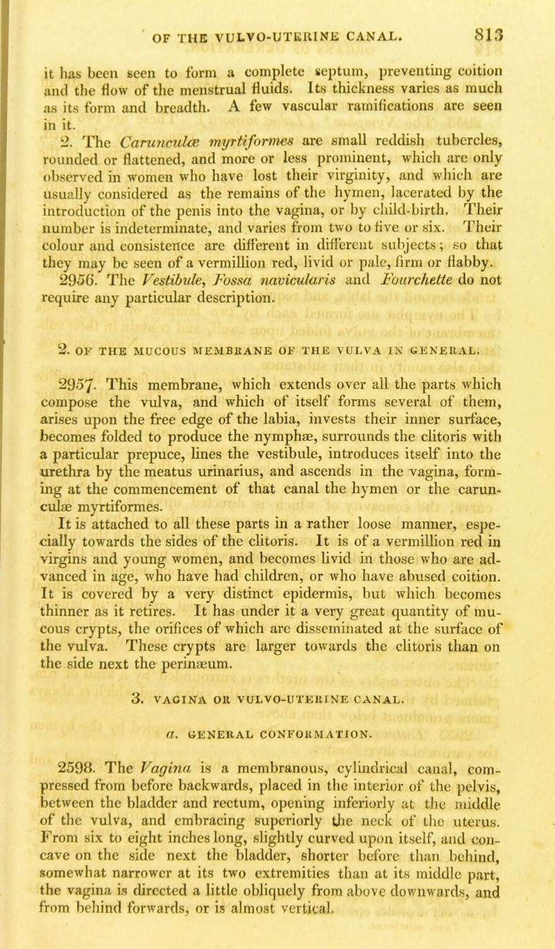 it has been seen to form a complete septum, preventing coition and the flow of the menstrual fluids. Its thickness varies as much as its form and breadth. A few vascular ramifications are seen in it. 2. The CarunculcB myrtiformes arc small reddish tubercles, rounded or flattened, and more or less prominent, which are only observed in women who have lost their virginity, and which are usually considered as the remains of the hymen, lacerated by the introduction of the penis into the vagina, or by child-birth. Their number is indeterminate, and varies from two to five or six. Their colour and consistence are different in different subjects; so that they may be seen of a Vermillion red, livid or pale, firm or flabby. 2956. The Vestibule, Vossa navicularis and Fourchette do not require any particular description. 2. OF THE MUCOUS MEMBRANE OF THE VULVA IN GENERAL. 2957. This membrane, which extends over all the parts which compose the vulva, and which of itself forms several of them, arises upon the free edge of the labia, invests their inner surface, becomes folded to produce the nymphie, surrounds the clitoris with a particular prepuce, lines the vestibule, introduces itself into the urethra by the meatus urinarius, and ascends in the vagina, form- ing at the commencement of that canal the hymen or the carun- culse myrtiformes. It is attached to all these parts in a rather loose manner, espe- cially towards the sides of the clitoris. It is of a vermillion red in virgins and young women, and becomes livid in those who are ad- vanced in age, who have had children, or who have abused coition. It is covered by a very distinct epidermis, but which becomes thinner as it retires. It has under it a very great quantity of mu- cous crypts, the orifices of which are disseminated at the surface of the vulva. These crypts are larger towards the clitoris than on the side next the perinaeum. 3. VAGINA OR VULVO-UTERINE CANAL. a. GENERAL CONFORMATION. 2593. The Vagina is a membranous, cylindrical canal, com- pressed from before backwards, placed in the interior of the pelvis, between the bladder and rectum, opening inferiorly at the middle of the vulva, and embracing superiorly Uie neck of the uterus. From six to eight inches long, slightly curved upon itself, and con- cave on the side next the bladder, shorter before than behind, somewhat narrower at its two extremities than at its middle part, the vagina is directed a little obliquely from above downwards, and from behind forwards, or is almost vertical.