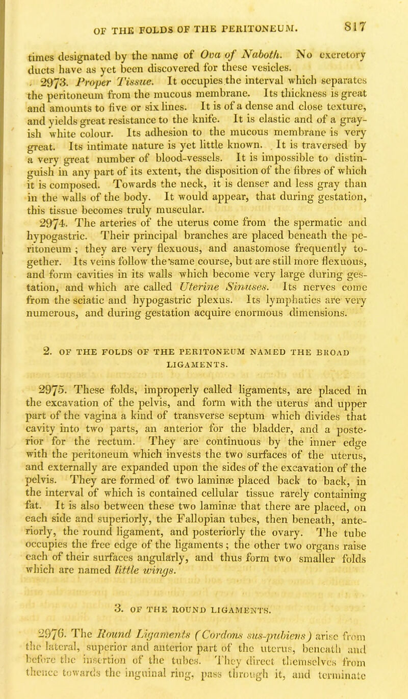 OF THE FOLDS OF THE PEllITONEUM. times designated by the name of Ova of Naboth. No excretory ducts have as yet been discovered for these vesicles. - 2973. Proper Tisme. It occupies the interval which separates the peritoneum from the mucous membrane. Its thickness is great and amounts to five or six lines. It is of a dense and close texture, and yields great resistance to the knife. It is elastic and of a gray- ish white colour. Its adhesion to the mucous membrane is very great. Its intimate nature is yet little known. It is traversed by a very great number of blood-vessels. It is impossible to distin- guish in any part of its extent, the disposition of the fibres of which it is composed. Towards the neck, it is denser and less gray than in the walls of the body. It would appear, that during gestation, this tissue becomes truly muscular. 2974. The arteries of the uterus come from the spermatic and hypogastric. Their principal branches are placed beneath the pe- ritoneum ; they are very flexuous, and anastomose frequently to- gether. Its veins follow the‘same course, but are still more flexuous, and form cavities in its walls which become very large during ges- tation, and which are called Uterine Smuses. Its nerves come from the sciatic and hypogastric plexus. Its lymphatics are very numerous, and during gestation acquire enormous dimensions. 2. OF THE FOLDS OF THE PEKITONEUM NAMED THE BUOAD LIGAMENTS. 2975. These folds, improperly called ligaments, are placed in the excavation of the pelvis, and form with the uterus and upper part of the vagina a kind of transverse septum which divides that cavity into two parts, an anterior for the bladder, and a poste- rior for the rectum. They are continuous by the inner edge with the peritoneum which invests the two surfaces of the uterus, and externally are expanded upon the sides of the excavation of the pelvis. They are formed of two laminae placed back to back, in the interval of which is contained cellular tissue rarely containing fat. It is also between these two laminae that there are placed, on each side and superiorly, the Fallopian tubes, then beneath, ante- riorly, the round ligament, and posteriorly the ovary. The tube occupies the free edge of the ligaments; the other two organs raise each of their surfaces angularly, and thus form two smaller folds which are named little wings. 3. OF THE HOUND LIGAMEN'IS. 2976- The Hound Ligaments (Cordnyis sus-puhievs) arise fi-nm the lateral, superior and anterior part of the uterus, bencatli and before the insertion of the tubes, d hey direct themselves from thence towards the inguinal ring, pass through it, and terminate