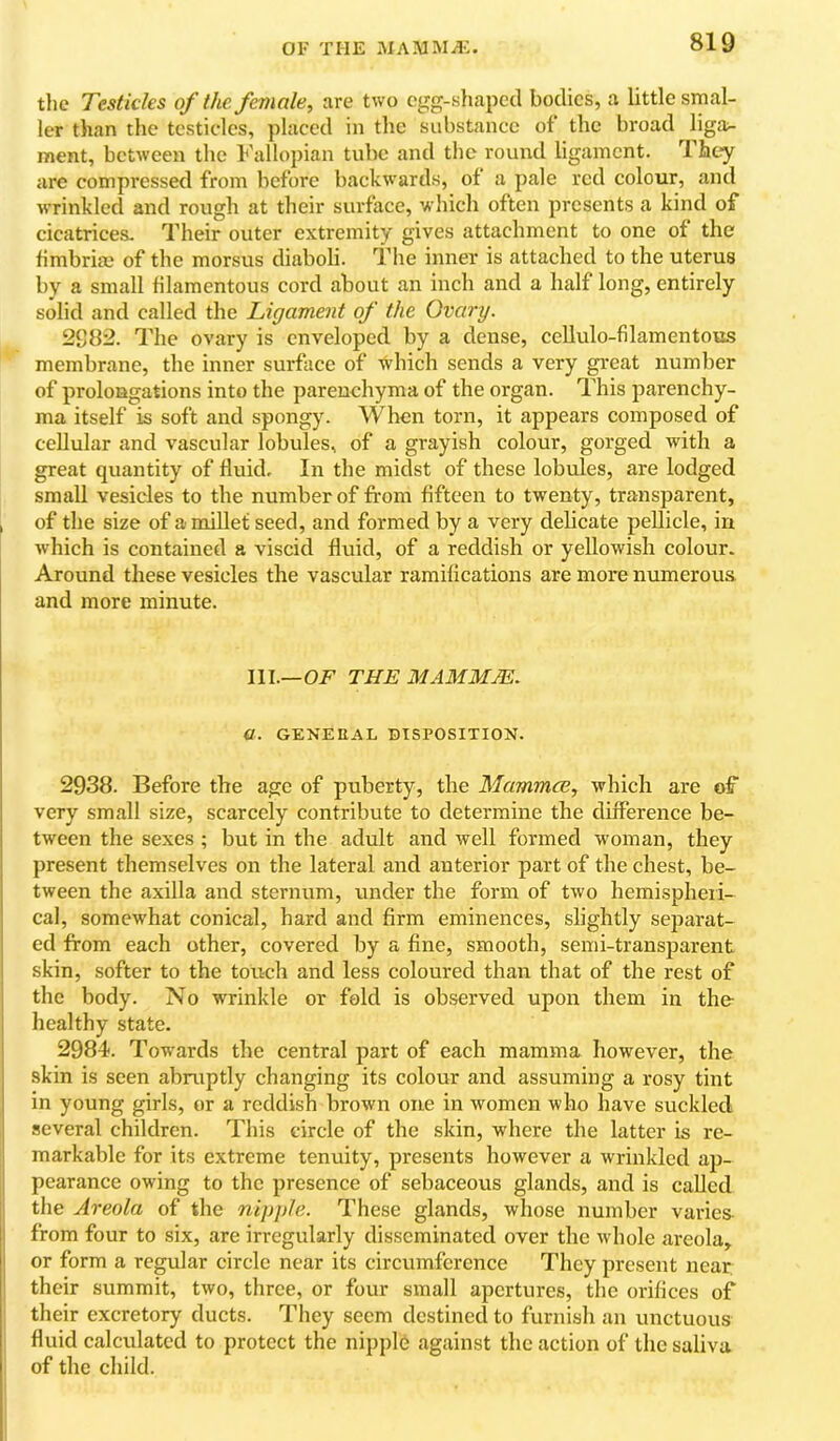 OF THE MAM Mil-:. the Testicles of the. female, are two egg-shaped bodies, a little smal- ler than the testicles, placed in the substance of the broad liga;- ment, between the Fallopian tube and the round ligament. They are compressed from before backwards, of a pale red colour, and wrinkled and rough at their surface, which often presents a kind of cicatrices. Their outer extremity gives attachment to one of the fimbria; of the morsus diaboli. The inner is attached to the uterus by a small filamentous cord about an inch and a half long, entirely solid and called the Ligament of the Ovary. 2S82. The ovary is enveloped by a dense, cellulo-filamentous membrane, the inner surface of which sends a very great number of prolongations into the parenchyma of the organ. This parenchy- ma itself is soft and spongy. When torn, it appears composed of cellular and vascular lobules, of a grayish colour, gorged with a great quantity of fluid. In the midst of these lobules, are lodged small vesicles to the number of from fifteen to twenty, transparent, of the size of a millet seed, and formed by a very delicate pellicle, in which is contained a viscid fluid, of a reddish or yellowish colour. Around these vesicles the vascular ramifications are more numerous and more minute. III.—THE MAMMJE. a. GENEEAL DISPOSITION. 2938. Before the age of puberty, the Mamma, which are of very small size, scarcely contribute to determine the difference be- tween the sexes ; but in the adult and well formed woman, they present themselves on the lateral and anterior part of the chest, be- tween the axilla and sternum, under the form of two hemispheri- cal, somewhat conical, hard and firm eminences, slightly separat- ed from each other, covered by a fine, smooth, semi-transparent skin, softer to the touch and less coloured than that of the rest of the body. No wrinkle or fold is observed upon them in the- healthy state. 2984. Towards the central part of each mamma however, the skin is seen abruptly changing its colour and assuming a rosy tint in young girls, or a reddish brown one in women who have suckled several children. This circle of the skin, where the latter is re- markable for its extreme tenuity, presents however a wrinkled ap- pearance owing to the presence of sebaceous glands, and is called tlie Areola of the nipple. These glands, whose number varies from four to six, are irregularly disseminated over the whole areola, or form a regular circle near its circumference They present near their summit, two, three, or four small apertures, the orifices of I their excretory ducts. They seem destined to furnisli an unctuous I fluid calculated to protect the nipple against the action of the saliva ; of the child.