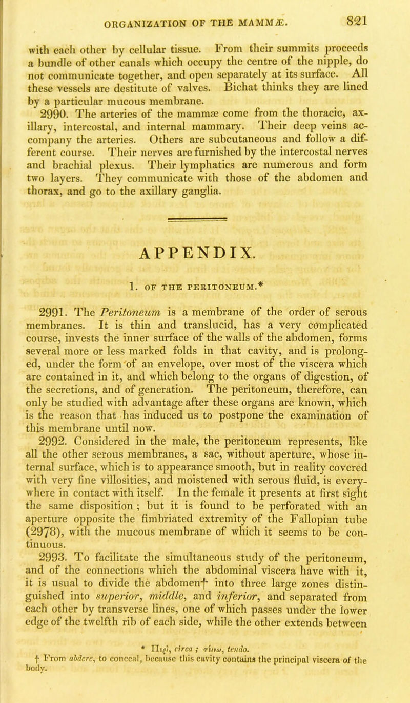 with each other by cellular tissue. From their summits proceeds a bundle of other canals which occupy the centre of the nipple, do not communicate together, and open separately at its surface. All these vessels are destitute of valves. Bichat thinks they are lined by a particular mucous membrane. 2990. The arteries of the mammae come from the thoracic, ax- illary, intercostal, and internal mammary. Their deep veins ac- company the arteries. Others are subcutaneous and follow a dif- ferent course. Their nerves are furnished by the intercostal nerves and brachial plexus. Their lymphatics are numerous and form two layers. They communicate with those of the abdomen and thorax, and go to the axillary ganglia. APPENDIX. 1. OF THE PEUITONEUM.* 2991. The Peritoneum is a membrane of the order of serous membranes. It is thin and translucid, has a very complicated course, invests the inner surface of the walls of the abdomen, forms several more or less marked folds in that cavity, and is prolong- ed, under the form of an envelope, over most of the viscera which are contained in it, and which belong to the organs of digestion, of the secretions, and of generation. The peritoneum, therefore, can only be studied with advantage after these organs are known, which is the reason that has induced us to postpone the examination of this membrane until now. 2992. Considered in the male, the peritoneum represents, like all the other serous membranes, a sac, without aperture, whose in- ternal surface, which is to appearance smooth, but in reality covered with very fine villosities, and moistened with serous fluid, is every- where in contact with itself. In the female it presents at first sight the same disposition ; but it is found to be perforated with an aperture opposite the fimbriated extremity of the Fallopian tube (2978), with the mucous membrane of which it seems to be con- tinuous. 2993. To facilitate the simultaneous study of the peritoneum, and of the connections which the abdominal viscera have with it, it is usual to divide the abdomen-f* into three large zones distin- guished into superior, middle, and inferior, and separated from each other by transverse lines, one of which passes under the lower edge of the twelfth rib of each side, v/hile the other extends between • Ilif/, circa ; rtiuM, icmlo. f From aMcre, to conceal, because tliis cavity contains the principal viscera of the body.