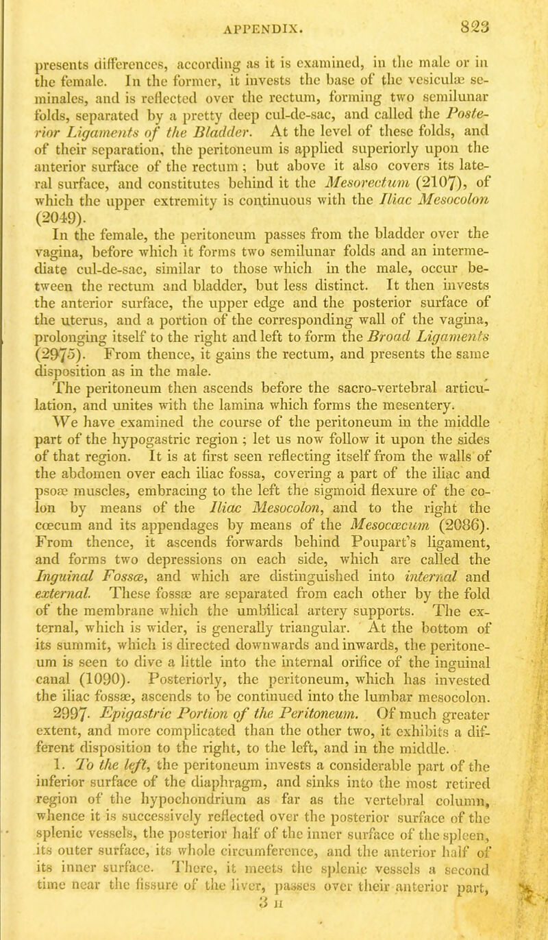 presents ciifferenccs, according as it is examined, in tlie male or in the female. In the former, it invests the base of the vesiculae se- minales, and is rellected over the rectum, forming two semilunar folds, separated by a j)retty deep cul-de-sac, and called the Poste- rior Ligaments of the Bladder. At the level of these folds, and of their separation, the peritoneum is applied superiorly upon the anterior surface of the rectum ; but above it also covers its late- ral surfiice, and constitutes behind it the Mesorectum (2107), which the upper extremity is continuous with the Iliac Mesocolon (2049). In the female, the peritoneum passes from the bladder over the vagina, before which it forms two semilunar folds and an interme- diate cul-de-sac, similar to those which in the male, occur be- tween the rectum and bladder, but less distinct. It then invests the anterior surface, the upper edge and the posterior surface of the uterus, and a portion of the corresponding wall of the vagina, prolonging itself to the right and left to form the Broad Ligaments (297^)- From thence, it gains the rectum, axrd presents the same disposition as in the male. The peritoneum then ascends before the sacro-vertebral articu- lation, and unites with the lamina which forms the mesentery. We have examined the course of the peritoneum in the middle part of the hypogastric region; let us now follow it upon the sides of that region. It is at first seen reflecting itself from the walls of the abdomen over each iliac fossa, covering a part of the iliac and psoae muscles, embracing to the left the sigmoid flexure of the co- lon by means of the Iliac Mesocolon, and to the right the coecum and its appendages by means of the Mesocoicum (2086). From thence, it ascends forwards behind Poupart’s ligament, and forms two depressions on each side, which are called the Inguinal Fossae, and which are distinguished into internal and external. These fossae are separated from each other by the fold of the membrane which the umbilical artery supports. The ex- ternal, which is wider, is generally triangular. At the bottom of its summit, which is directed downwards and inwards, the peritone- um is seen to dive a little into the internal orifice of the inguinal canal (1090). Posteriorly, the peritoneum, which has invested the iliac fossae, ascends to be continued into the lumbar mesocolon. 2997- Epigastric Portion of the Peritoneum. Of much greater extent, and more complicated than the other two, it exhibits a dif- ferent disposition to the right, to the left, and in the middle. 1. To the left, the peritoneum invests a considerable part of the inferior surface of the diaphragm, and sinks into the most retired region of the hypochondrium as far as the vertebral column, whence it is successively reflected over the posterior surface of the splenic vessels, the posterior half of the inner surface of the spleen, its outer surface, its whole circumference, and the anterior half of its inner surface. 4'hcre, it meets the sjdenic vessels a second time near the lissure of the liver, jxasses over their anterior part,