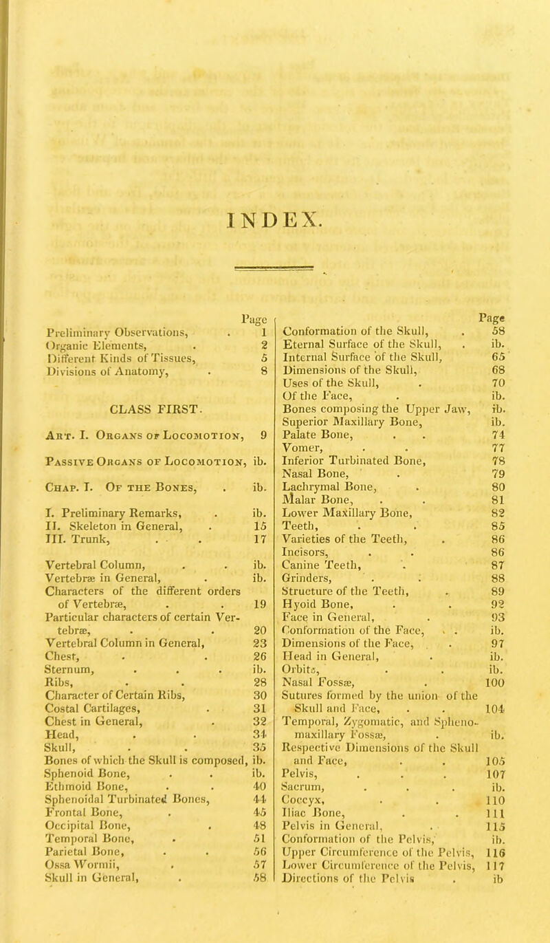 INDEX Pago Preliminary Observations, . 1 Organic Elements, . 2 Different Kinds of Tissues, 5 Divisions of Anatomy, . 8 CLASS FIKST. Art. I. Organs OF Locomotion, 9 Passive Organs of Locomotion, ib. Chap. I. Of the Bones, . ib. I. Preliminary Remarks, . ib. II. Skeleton in General, . 15 III. Trunk, . . 17 Vertebral Column, . . ib. Vertebrae in General, . ib. Characters of the different orders of Vertebrae, . . 19 Particular characters of certain Ver- tebrae, . . 20 Vertebral Column in General, 23 Chest, . . 26 Sternum, . . . ib. Ribs, . . 28 Character of Certain Ribs, 30 Costal Cartilages, . 31 Chest in General, . 32 Head, . . 31 Skull, . . 35 Bones of which the Skull is composed, ib. Sphenoid Bone, . . ib. Ethmoid Bone, . . 10 Sphenoidal Turbinated Bones, 4-1. Frontal Bone, . 4.5 Occipital Bone, . 48 Temporal Bone, . 51 Parietal Bone, . . 56 Os.sa VPormii, . 57 Skull in General, . 58 Page Conformation of the Skull, . 58 Eternal Surface of the Skull, . ib. Internal Surface of the Skull, 65 Dimensions of the Skull, 68 Uses of the Skull, . 70 Of the P'ace, . ib. Bones composing the Upper Jaw, ib. Superior Maxillary Bone, ib. Palate Bone, . . 74 Vomer, . . 77 Infei'ior Turbinated Bone, 78 Nasal Bone, . 79 Lachrymal Bone, . 80 Malar Bone, . . 81 Lower Maxillary Bone, 82 Teeth, . . 85 Varieties of the Teeth, . 86 Incisors, . . 86 Canine Teeth, '. 87 Grinders, . . 88 Structure of the Teeth, . 89 Hyoid Bone, . . 92 Face in General, . 93 Conformation of the Face, . . ib. Dimensions of the Face, . 97 Head in General, . ib. Orbita, . . ib. Nasal Fossae, . 100 Sutures formed by the union of the Skull and I’ace, . . 101 Temporal, Zygomatic, and Spheno- maxillary Fossie, . ib. Respective Dimensions of the Skull and Face, . . 105 Pelvis, ... 107 Sacrum, . . . ib. Coccyx, . . 110 Iliac Bone, . . Ill Pelvis in General, . 115 Conformation of the Pelvis,' ib. Upper Circumference of the Pelvis, 116 Lower Circumference of the Pelvis, 117 Directions of the Pelvis . ib