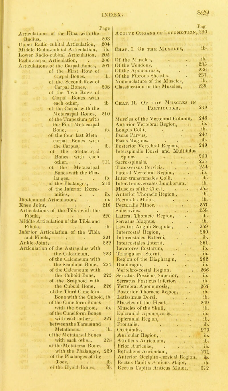 S‘29 Page >\rtic‘iilatioiis of the Ulna with the Kudius, . . . 203 Upper Radio-cubital Articulation, 204 M iddle Rudio-cuhituI Articulation, ib. Lower Radio-cubitai Articulation, 205 Radio-cnr|ial Articulation, . 206 Articulalioub of tiie Carpal Bones, 207 of the First Row of C;ir|)ul Bones, ib. of tlie Second Row of Carpal Bones, 208 of the Two Rows of Carpal Bones with each other, . ib of the Carpal with the Metacarpal Bojies, 210 of the 'JVapezium with the First Metacarpal Bone, . . ib. of tlie four last Meta- carpal Bones with the Carpus, . ib. of the Metacarpal Bones with each other, . . 211 Of the Metacarpal Bones with the Pha- langes, . . ib. of the Phalanges, 212 of the Inferior Extrer mitics, . . ib. Ilio-fcinoral Articulation, . ib. Knee Joint, . . . 216 Articulations of tbe Tibia with the Fibula, . . . 220 Middle Articulation of the Tibia and Fibula, . . . ib. Inferior Articulation of tbe Tibia and Fibula, . . 221 Ankle Joint, . . 222 Articulation of the Astragalus with the Calcaneum, 223 of the Calcaneum with the Scajihoid Bone, 224 of the Calcaneum with the Cuboid Bone, 223 of the Scaphoid with the Cuboid Bone, 226 of the Third Cuneiform Bone with the Cuboid, ib- of the Cuneiform Bones with the Scaphoid, ib, of the Cuneiform Bones with each other, 227 between the Tarsus and Metatarsus, . ib. of the Metatarsal Bones with each other, 228 o f the Metatarsal Bones with the Phalanges, 229 of the Phalanges of the 'J’ops, . ib. of the IJyoid Koiics, , tb. Pag Active Ojioans of Locomotion, 230 Chap. I. Of the Muscles, ib. Of the Muscles, ib. Of the Tendons, 2.35 Of the Aponeuro.sis, 236 Of the Fibrous 8hcaths, 237 Nomenclature of the Muscles, ib. Classification of the flluscles, 239 Chap. II. Of the Muscles in PaIITICUI All, 249 Muscles of the Vertebral Column, 246 Anterior Vertebral Region, ib. Loiigus Colli, ib. Psoas Parvus, 247 Psoas 3Iagnus, ib. Posterior Vertebral Region, Interspinalis Dorsi and 31ultifidus 249 Spina;, 250 Sacro-spinalis, 251 Traiisversus Cervicis, 254 l.ateral Vertebral Region, ib. Inter-transversales Colli, ib. Inter-transv'ersales Liimborum, ib. Muscles of tbe Chest, 255 Anterior T’horacic Region, ib. Peet oralis 3Jajor, ib. Pectoralis Jlinor, 257 Subclavius, 258 Lateral Thoracic Region, ib. Serratus 31agnus, ib. Levator Anguli Seapulte, 259 Intercostal Region, 260 Intercostales Extern!, ib. Intercpstales IiUerni, 261 Levatores Costaruni, ib. Triangularis Sterni, ib. Region of the Diajibragm, 262 Diaphragm, ib. Vertebro-costal Region, 266 Serratus Posticus Superior, ib. Serratus Posticus Inferior, ili. Vertebral Aponeurosis, Posterior 'I'horaeic Uegioii, 267 ib. Latissimus Dorsi, ib. hluseles of the Head, 269 Muscles of the Skull, ib. Epicranial Ajiuiiei^iusis, . ib. Epicrniiial Region, ib. Frontalis, ib. Occipitalis, 270 Auricular Region, ib. Attollens .luriculam. ib. Prior Aiiriculie, ib. Retralieus Aiiriculam, 271 Anterior Occipito-eervical Region, ib. Rectus (.'apitis Antieiis Major, ib. Rectus Capitis Aiiticus Minot, 1 272