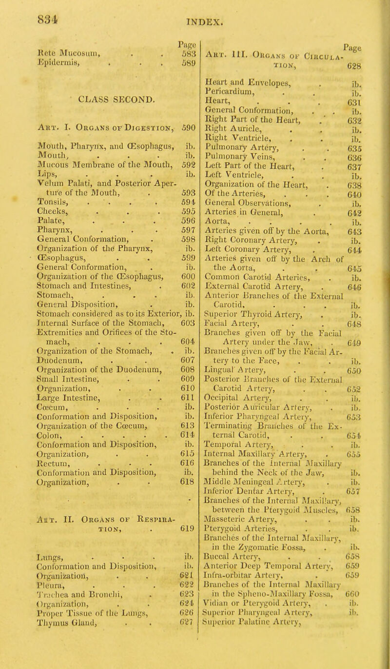 Page Rote Rlucosiun, . . 583 Epidermis, . . . 589 CLASS SECOND. Art. I. Organs of Digestion, 590 IMouth, Pharynx, and CEsophagus, ib. Mouth, ib. Mucous Membrane of the Mouth, 592 Lips, ib. Velum Palati, and Posterior Aper- ture of the Mouth, 593 Tonsils, . . 594 Cheeks, 595 Palate, 596 Pharynx, 597 General Conformation, 598 Organization of the Pharynx, ib. QHsophagus, 599 General Conformation, ib. Organization of the QSsophagus, 600 Stomach and Intestines, 602 Stomach, ib. General Disposition, ib. Stomach considered as to its Exterior, ib. Internal Surface of the Stomach, 003 Extremities and Orifices of the Sto- mach, . . . 604 Organization of the Stomach, . ib. Duodenum, . . 007 Organization of the Duodenum, 608 Small Intestine, . . 609 Organization, . . 610 Large Intestine, . . 611 Ccecum, . . . ib. Conformation and Disposition, ib. Organization of the Ccecum, 613 Colon, ..... 614 Conformation and Disposition, ib. Organization, . . 615 Rectum, . • • 616 Conformation and Disposition, ib. Organization, . • 618 Anr. II. Organs of Respira- tion, . 619 Lnngs, . • • ib. Conformation and Disposition, ib. Organization, . . 621 Pleura, ... 622 'I'r.iclica and Bronchi, . 623 Organization, . . 624 Proper Tissue of I lie Lungs, 626 Tliyinus Gland, . . 627 Art. hi. Organs of Circula- tion, 628 Heart and Envelopes, . jb. Pericardium, . . ji,. Heart, . . . C31 General Conformation, . . ib. Riglit Part of the Heart, .' 632 Right Auricle, . . ib. Right Ventricle, . . ib. Pulmonary Artery, . . 635 I’ulmonary Veins, . . 636 Left Part of the Heart, . 637 Left Ventricle, . . ib. Organization of the Heart, . 6.38 Of the Arteries, . . . 640 General Observations, . ib. Arteries in General, . 642 Aorta, . . . . ib. Arteries given ofiTby the Aorta, 643 Right Coronary Artery, . ib. Left Coronary Artery, . 644 Arterie.s given off by the Arch of the Aorta, . . 645 Common Carotid Arteries, . ib. External Carotid Artery, . 646 Anterior Branches of tlie External Carotid, . . . ib. Superior Thyroid Artery, . ib. Facial Artery, . . 648 Branches given off by the Facial Artery under the .law, . 649 Branches given off by the Facial .4.r- tery to the Face, . . ib. Lingual A rtery, . . 650 Posterior Branches of the External Carotid Artery, . . 653 Occipital Artery, . . ib. Posterior Auricular Artery, . ib. Inferior Pharyngeal Artery, 65.3 Terminating Branches of the Ex- ternal Carotid, . . 654 Temporal Artery, . . ib. Internal Maxillary Artery, . 655 Branches of the Internal Ma.xillary behind the Neck of the Jaw, ib. Middle Meningeal Artery, . ib. Inferior Dentar Artery, . 657 Branches of the Internal Maxillary, between the Pterygoid iUusclcs, 658 Masseteric Artery, . . ib. Pterygoid Arteries, . . ib. Brunches of the Internal Maxillary, in the Zygomatic Fossa, . iR Buccal Arter}', . . 658 Anterior Deep Temporal Artery, 6.59 Infm-orbitar Artery, . 659 Branches of the Internal Maxillary in the Spheno-Maxillary Fossa, 660 Vidian or Pterygoid Artery, , ib. Superior Pharyngeal rtery, ib. Superior Palatine Artery,