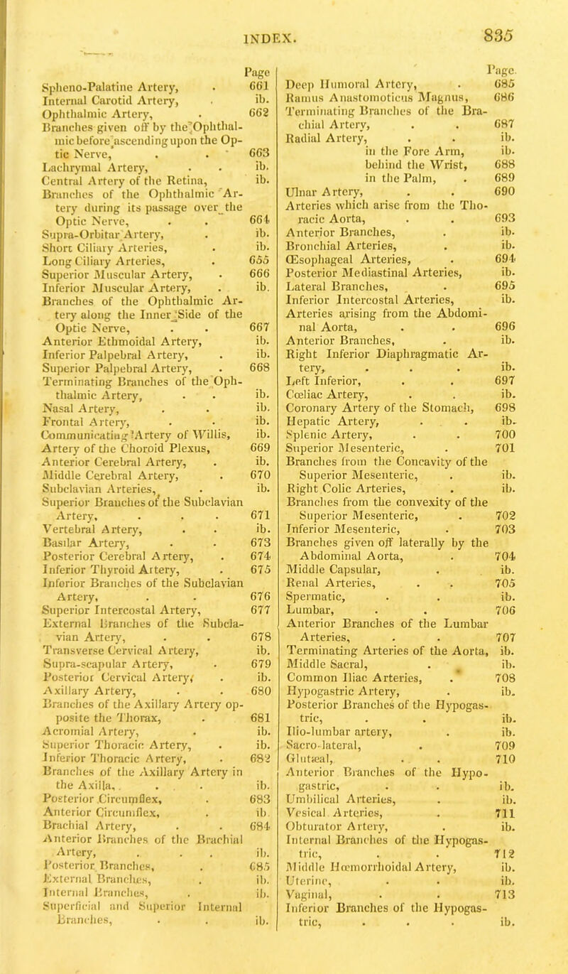 Page Splieno-Palatine Artery, . CCl Internal Carotid Artery, ib. Oplitlialniic Artery, . 662 Brandies given off by the’Ophthal- inic beforejascendingupon the Op- tic Nerve, . • ' 663 Lachrymal Artery, . . ib. Central Artery of the Retina, ib. Bnmehes of the Ophthalmic 'Ar- tery during its passage over_the Optic Nerve, . . 664. Supra-Orbitar Artery, . ib. Short Ciliary Arteries, . ib. Long Ciliary Arteries, . 655 Superior Muscular Artery, . 666 Inferior Muscular Artery, . ib. Branches of the Ophthalmic Ar- tery along the Inner_^Side of the Optic Nerve, . . 667 Anterior Ethmoidal Artery, ib. Inferior Palpebral Artery, . ib. Superior Palpebral Artery, . 668 Terminating Branches of the Oph- thalmic Artery, . . ih. Nasal Artery, . . ih. Frontal Artery, . . ih. CommunicatiuglArtery of \yillis, ib. Artery of tJie Choroid Plexus, 669 Anterior Cerebral Artery, . ib. xBiddle Cerebral Artery, . 670 Subclavian Arteries, . ib. Superior Branches ot the Subclavian Artery, . . . 671 Vertebral Artery, . . ib. Basilar Artery, . . 673 Posterior Cerebral A rtery, . 674 Inferior Thyroid Aitery, . 675 Inferior Branches of the Subclavian Artery, . . 676 Superior Intercostal Artery, 677 External Brunches of the Subcla- vian Artery, . . 678 Transverse Cervical Artery, ib. Supra-scapular Artery, . 679 Posterior Cervical Artery,' . ib. Axillary Arteiy, . . 680 Branches of the Axillary Artery op- posite the 'I'liorax, . 681 Acromial Artery, . ib. Superior Thoracic Artery, . ib. Inferior 'I'lioracic Artery, . 682 Branches of the Axillary Artery in the Axilla,, ... ib. Posterior .Circumflex, . 683 Anterior Circumflex, . ih. Brachial Artery, . . 684 Anterior Branches of the Brachial Artery, . . . ih. I'osterioE Branches, . 685 External Brandies, . ih. Internal l'.ranche.s, . ih. Suiierficial and Superior Internal Brandies, . . ih. Page. Dec]) Humoral Artery, . 685 Ramus Anastomoticus Magnus, 686 Terminating Branches of the Bra- chial Artery, . . 687 Radial Artery, . . ib. in the Fore Arm, ib. behind the Wrist, 688 in the Palm, . 689 Ulnar Artery, . . 690 Arteries which arise from the Tho- racic Aorta, . . 693 Anterior Branches, . ib. Bronchial Arteries, . ib. OEsophageal Arteries, . 694 Posterior Mediastinal Arteries, ib. Lateral Branches, . 695 Inferior Intercostal Arteries, ib. Arteries arising from the Abdomi- nal Aorta, . . 696 Anterior Branches, . ib. Right Inferior Diaphragmatic Ar- tery, . . . ib. Left Inferior, . . 697 Coeliac Artery, . . ib. Coronary Artery of the Stomach, 698 Hepatic Artery, . . ib- Splenic Artery, . . 700 Superior Mesenteric, . 701 Branches from the Concavity of the Superior Mesenteric, . ib. Right Colic Arteries, . ib. Branches from the convexity of the Superior Mesenteric, . 702 Inferior Mesenteric, . 703 Branches given off laterally by the Abdominal Aorta, . 704 Middle Capsular, . ib. Renal Arteries, . . 705 Spermatic, . . ib. Lumbar, . . 706 Anterior Branches of the Lumbar- Arteries, . . 707 Terminating Arteries of the Aorta, ib. Middle Sacral, . _ ih. Common Iliac Arteries, . 708 Hj'pogastric Artery, . ib- Posterior Branches of the Hypogas- tric, . . ib. Ilio-lumbar artery, . ib. Sacro-lateral, . 709 Glntieal, . . 710 Anterior Branches of the Hypo- gastric, . . ib. Umbilical Arteries, . ih. Vesical Arteries, . 711 Obturator Artery, . ib. Internal Branches of the Hypogas- tric, . . 712 Middle Hocmorrhoidal Artery, ib. Uterine, . . ib. Vaginal, . . 713 Itiferior Branches of the Hypogas- tric, ... ib.