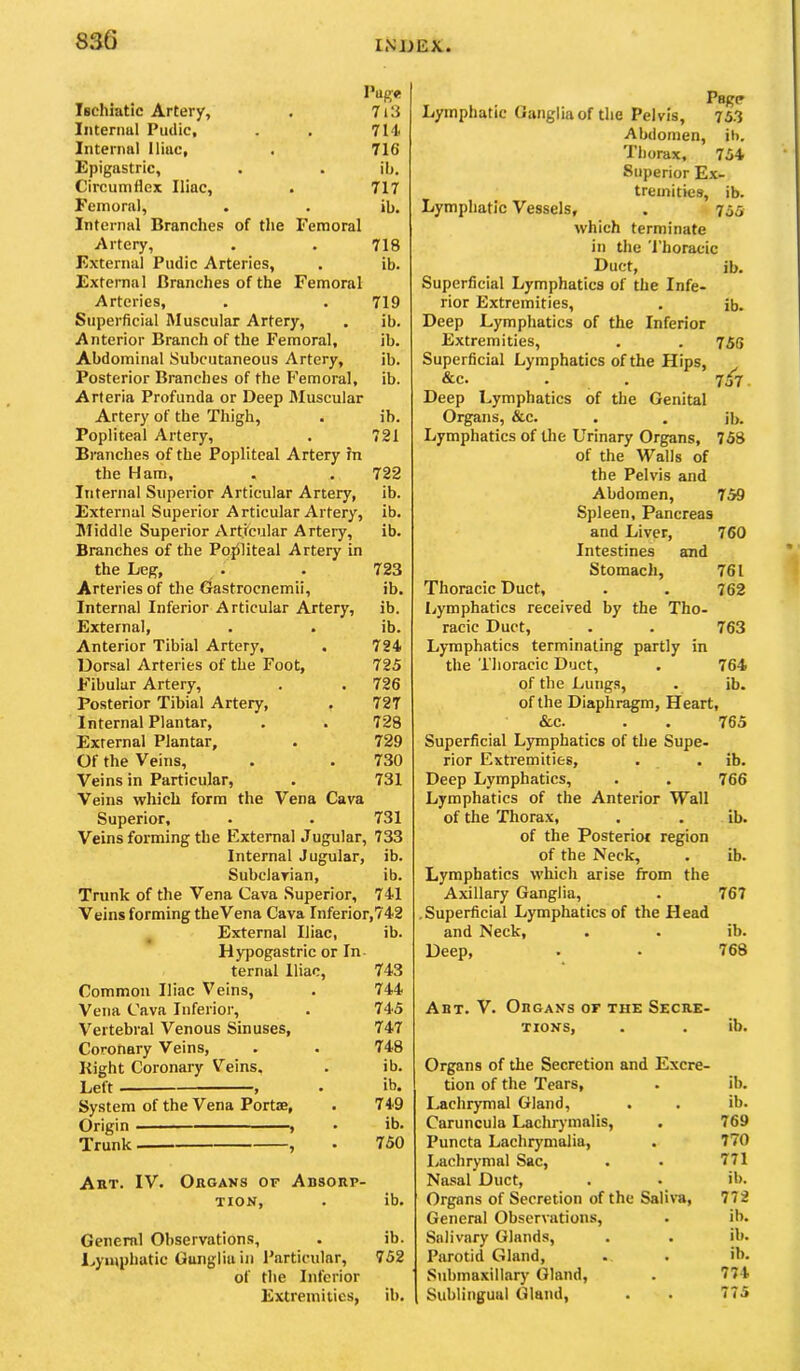 Pup« iBchiatic Artery, . 7i3 Iiitenml Pudic, . . 714 Internal Iliac, . 716 Epigastric, . . ib. Circumflex Iliac, . 717 Femoral, . . ib. Internal Branches of the Femoral Artery, . . 718 External Pudic Arteries, , ib. External Branches of the Femoral Arteries, . . 719 Superficial Muscular Artery, . ib. Anterior Branch of the Femoral, ib. Abdominal Subcutaneous Artery, ib. Posterior Branches of the Femoral, ib. Arteria Profunda or Deep Muscular Artery of the Thigh, . ib. Popliteal Artery, . 721 Branches of the Popliteal Artery in the Ham, . . 722 Internal Superior Articular Artery, ib. External Superior Articular Artery, ib. Middle Superior Articular Artery, ib. Branches of the Pojiliteal Artery in the Leg, . . 723 Arteries of the Gastrocnemii, ib. Internal Inferior Articular Artery, ib. External, . . ib. Anterior Tibial Artery, . 724 Dorsal Arteries of the Foot, 725 Fibular Artery, . . 726 Posterior Tibial Artery, . 727 Internal Plantar, . . 728 External Plantar, . 729 Of the Veins, . . 730 Veins in Particular, . 731 Veins which form the Vena Cava Superior, . . 731 Veins forming the External Jugular, 733 Internal Jugular, ib. Subclavian, ib. Trunk of the Vena Cava .Superior, 741 Veins forming theVena Cava Inferior,742 External Iliac, ib. Hypogastric or In- ternal Iliac, 743 Common Iliac Veins, . 744 Vena Cava Inferior, . 745 V^ertebral Venous Sinuses, 747 Coronary Veins, . . 748 Kight Coronary Veins. . ib. Lett > , • ib. System of the Vena Portae, . 749 Origin , • ib. Trunk , • 750 Art. IV. Organs of Absorp- tion, . ib. General Observations, . ib. l^yinphatic Ganglia in Particular, 752 of the Inferior Extremities, ib. Lymphatic Ganglia of the Pelvis, 75.3 Abdomen, ib. Thorax, 754 Superior Ex- tremities, ib. Lymphatic Vessels, . 755 which terminate in the Thoracic Duct, ib. Superficial Lymphatics of the Infe- rior Extremities, . ib. Deep Lymphatics of the Inferior Extremities, . , 755 Superficial Lymphatics of the Hips, &c. . . 7o7. Deep Lymphatics of the Genital Organs, &c. . . ib. Lymphatics of Uie Urinary Organs, 758 of the Walls of the Pelvis and Abdomen, 759 Spleen, Pancreas and Liver, 760 Intestines and Stomach, 761 Thoracic Duct, . . 762 Lymphatics received by the Tho- racic Duct, . . 763 Lymphatics terminating partly in the Thoracic Duct, . 764 of the Lungs, . ib. of the Diaphragm, Heart, &c. . . 765 Superficial Lymphatics of the Supe- rior Extremities, . . ib. Deep Lymphatics, . . 766 Lymphatics of the Anterior Wall of the Thorax, . . ib. of the Posterior region of the Neck, . ib. Lymphatics which arise from the Axillary Ganglia, . 767 .Superficial Lymphatics of the Head and Neck, . . ib. Deep, . • 768 Art. V. Organs of the Secre- tions, . . ib. Organs of the Secretion and Excre- tion of the Tears, . ib. I.achrymal Gland, . . ib. Caruncula Lachrymalis, . 769 Puncta Lachrymalia, . 770 I/achrymal Sac, . . 771 Nasal Duct, . . ib. Organs of Secretion of the Saliva, 772 General Observations, . ib. Salivary Glands, . . ib. Parotid Gland, . . ib. Submaxillarj' Gland, . 774 Sublingual Gland, . . 775